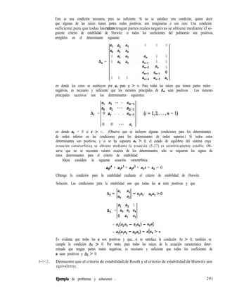 Ésta es una condición necesaria, pero no suficiente. Si no se satisface esta condición, quiere decir
que algunas de las raíces tienen partes reales positivas, son imaginarias o son cero. Una condición
suficiente para que todas las rafces tengan partes reales negativas se obtiene mediante el si-
guiente criterio de estabilidad de Hurwitz: si todos los coeficientes del polinomio son positivos,
arréglelos en el determinante siguiente:
An =
a, u3 u5 . . . 0 0 0
a, ll2 u, . . . . . .
0 u, Lz3 . . . u, 0 0
0 u, u, . . . Un-l 0 0
. . . 42-2 an 0
. . . %3 %-1 0
0 0 0 . . . an-4 un-2 u,I
en donde los ceros se sustituyen por u, para s > n. Para todas las raíces que tienen partes reales
negativas, es necesario y suficiente que los menores principales de Ah. sean positivos . Los menores
principales sucesivos son los determinantes siguientes:
al u3 ** * &+l
uo u2 **. %i -2
Ai = 0 uI . . . uZm3 (i=1,2,...,n-1)
. .
0 0 *.* ui
en donde us = 0 si s > n. (Observe que se incluyen algunas condiciones para los determinantes
de orden inferior en las condiciones para los determinantes de orden superior.) Si todos estos
determinantes son positivos, y si se ha supuesto uo > 0, el estado de equilibrio del sistema cuya
ecuación caracterfstica se obtiene mediante la ecuación (5-37) es asintóticamente estable. Ob-
serve que no se necesitan valores exactos de los determinantes; sólo se requieren los signos de
estos determinantes para el criterio de estabilidad.
Ahora considere la siguiente ecuación caracterfstica:
llos” + UlS3 + u2s2 + ugs + u, = 0
Obtenga la condición para la estabilidad mediante el criterio de estabilidad de Hurwitz.
Solución. Las condiciones para la estabilidad son que todas las u sean positivas y que
- 110113 > 0
01 Q3 0
8, = u, u2 u4
0 al a3
= u1(u2u3 - up4) - uou;
= u3(u1u2 - uou3) - u$z4 > 0
Es evidente que todas las u son positivas y que, si se satisface la condición As > 0, también se
cumple la condición AZ > 0. Por tanto, para todas las raíces de la ecuación característica deter-
minada que tengan partes reales negativas, es necesario y suficiente que todos los coeficientes de
u sean positivos y 83 > 0.
A-5-10. Demuestre que el criterio de estabilidad de Routh y el criterio de estabilidad de Hurwitz son
equivalentes.
EJemplo de problemas y soluciones I 291
 