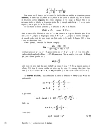 Los puntos en el plano s en los cuales la función G(s) es analítica se denominan puntos
ordinarios, en tanto que los puntos en el planos en los cuales la función G(s) no es analítica
se denominan puntos singulares. Los puntos singulares en los cuales la función G(s) o sus
derivadas tienden a infinito se denominan polos. En el ejemplo anterior,s = -1 es un punto
singular y es un polo de la función G(s).
Si G(s) tiende a infinito conforme s se aproxima a -p y si la función:
W(s + P): paran = 1,2,3, . . .
tiene un valor finito diferente de cero en s = -p, entonces s = -p se denomina polo de or-
den n. Si n = 1, el polo se designa polo simple. Si n = 2,3, . . . , el polo se clasifica como polo
de segundo orden, polo de tercer orden, etc. Los puntos en los cuales la función G(s) es igual
a cero se denominan ceros.’
Como ejemplo, considere la función compleja
G(s) =
K(s + 2)(s + 10)
s(s + l)(s + 5)(s + 15)2
G(s) tiene ceros en s = -2, s = -10, polos simples en s = 0, s = -1, s = -5, y un polo doble
(polo múltiple del orden 2) en s = -15. Observe que G(s) se vuelve cero en s = ~0. Dado
que, para valores grandes de s, /
G(s) posee un cero triple (un cero múltiple de orden 3) en s = w Si se incluyen puntos en
infinito, G(s) tiene la misma cantidad de polos que de ceros. En resumen, G(s) tiene cinco
ceros (s = -2,s = -10,s = m,s = 03,s = m) ycincopolos (s = 0,s = -1,s = -5,s = -15,s = -15).
El teorema de Euler. Las expansiones en series de potencias de cos 8 y sen 0 son, res-
pectivamente,
Y, por tanto,
Dado que
vemos que
02 4 6
cose=l-~+~-+- +*. *
e3 t+ e7
sení3=0-gr+F-?I +..e-
GeI2 ce)” ce)”
cose+jsene =i+(je)+ 21+3r+4r+-..
ix2 x3
ex=l+x+-+-+**s
2! 3!
cos8+jsen8 =ejs (2-1)
16 Capítulo 2 / La transformada de Laplace
 