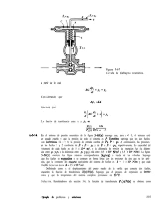 Figura 5-67
Válvula de diafragma neumática.
a partir de lo cual
Considerando que
AP, =kX
tenemos que
$ RC$+x =pc
( 1
La función de transferencia entre x y pE es
X(s) Alk-=-
P,(s) RCs + 1
A-S-U. En el sistema de presión neumático de la figura H%(a) suponga que, para t C 0, el sistema está
en estado estable y que la presión de todo el sistema es p Tambih suponga que los dos fuelles
son idhticos. En t = 0, la presión de entrada cambia de Pa P + pi. A continuación, las presiones
en los fuelles 1 y 2 cambiarán de P a 4 + pl y de P a P + pz, respectivamente. La capacidad (el
volumen) de cada fuelle es de 5 X 1P m3, y la diferencia de presión de operación Ap (la diferen-
cia entre pi ypl o la diferencia entre pi ypz) está entre -0.5 X 105 N/m* y 0.5 X 105 N/m*. La figura
5-68(b) contiene los flujos másicos correspondientes (kg/seg) a través de las válvulas. Suponga
que los fuelles se expanden o se contraen en forma lineal con las presiones de aire que se les apli-
can, que la constante del résorte equivalente del sistema de fuelles es k = 1 X 10s N/m y que cada
fuelle tiene un área A= 15 X lo” mz.
Definiendo como x el desplazamiento del punto medio de la varilla que conecta dos fuelles,
encuentre la función de transferencia X(s)/Pi(s). Suponga que el proceso de expansión es iso&-
mico y que la temperatura del sistema completo permanece en 3O’C.
Solución. Remitiéndonos ala sección 5-6, la función de transferencia Pl(s)/Pi(s) se obtiene como
Ejemplo de problemas y soluciones 297
 