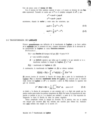 Esto se conoce como el teorema de Euler. ,. ”
Con el teorema de Euler podemos expresar el seno y el coseno en términos de una fun- ~i
ción exponencial. Tomando en cuenta que e-jo es el complejo conjugado de tie, y que, ’
eie=cos8+ jsen8
eYe=cos8-jsen6
encontramos, después de sudar y restar estas dos ecuaciones, que
(2-2)
sene=I(eje-e-je)
3 (2-3)
. I__.
,
2-3 TRANSFORMADA DE LAPLACE
Primero presenkemos una definición de la transformada de Laplace y un breve análisis
de la condici6n para la existencia de ésta y después ofreceremos ejemplos de la derivación de
las transformadas de Laplace en varias funciones,comunes.
Definamos _ ,’
f(t) = una funci6n del tiempo 1 tal que f(t) = 0 para t < 0
s = una variable compleja
3 = un simbolo operativo que indica que la cantidad a la que antecede se va a
transformar mediante la integral de Laplace J; e-s’ dt
F(s) = transformada de Laplace de f(t)
A continuación, la transformada de Laplace de f(t) se obtiene mediante
Ce[f(t)] = F(S) = [ ewSfdt[flt)] = Qf(r)e’” dt
.El proceso inverso de encontrar la función del tiempo flt) a partir de la transformada de
Laplace F(s) se denomina transformada inversa de Laplace. La notación para la transfor-
mada inversa de Laplace es Ce-l, se encuentra a partir de F(s) mediante la siguiente inte-
gral de inversión:
T1 [F(S)] = f(t) = & /c~~~mF(s)esr ds, para t > 0 (2-4)
en donde c, la abscisa de convergencia, es una constante real y se eligió más grande que las
partes reales para todos los puntos singulares de F(S). Por tanto, la trayectoria de inte-
gración es paralela al eje jo y se desplaza una cantidad c a partir de él. Esta trayectoria de
integración va hacia la derecha de todos los puntos singulares.
Parece complicado evaluar la integral de inversión. En la práctica, rara vez se emplea
esta integral para encontrar f(t). Hay métodos más sencillos para obtener f(t). Analizare-
mos tales métodos más simples en la sección 2-5.
Sección 2-3 / Transformada de Laplace 17
 