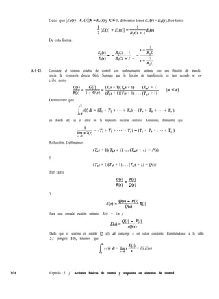 308 Capítulo 5 / Acciones básicas de control y respuesta de sistemas de control
Dado que [EE(S) - EA(s)]K = E,(s) y K * 1, debemos tener EA(s) = ES(S). Por tanto
De esta forma
1
-K(s) - _ R,Cs - 1
R,Cs + 1 =
S-R,C-~
E,(s) 1
s+R,c
A-5-23. Considere el sistema estable de control con realimentación unitaria con una función de transfe-
rencia de trayectoria directa G(s). Suponga que la función de transferencia en lazo cerrado se es-
cribe como
C(s) ‘3s)-=~= (T,s + l)(T,s + 1). . . (T,s + 1)
R(s) 1 + G(s) (TUS + ~)(T,s + 1) . . . (T,S + 1)
(mIn)
Demuestre que
I
C C
e(t)dt=(T,+ T,+...+ T,)-(Ta+ Tb++..+ Tm)
0+
en donde e(t) es el error en la respuesta escalón unitario. Asimismo, demuestre que
1
líío sG(s)
= (TI + T, + ... + T,) - (T, + Tb + . **+ T,,,)
Solución. Definamos
(Tas + l)(T,s + 1). . . (T,s + 1) = P(s)
Y
Por tanto
(T,s + l)(T,s + 1) . . . (T,s + 1) = Q(s)
C(s) P(s)-=-
R(s) Q(s)
Y
E(s) = ‘(‘) - ‘@) R(s)
Q(s)
Para una entrada escalón unitario, R(s) = lls y
E(s) = Q(s) - f’(s)
se(s)
Dado que el sistema es estable jz e(t) dt converge a un valor constante. Remitiéndonos a la tabla
2-2 (renglón lo), tenemos que
e(t) dt = ‘eo s y = líí E(s)
 