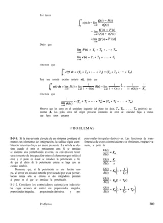 Por tanto
e(t) dt = lím Q(yQ<s+)
S-r0
= lím e’(s) - w>
s+o Q(s) + Q’(s)
= yz [e’(s) - P’(s)]
Dado que
syo P’(s) = Ta + Tb + . * + T,,,
syo e’(s) = T, + T2 + . . . + T,,
tenemos que
I
m
e(t) dt = (Tl + T, + * . . + T,) - (Ta + Tb + * * * + Tm)
0
Para una entrada escalón unitario r(t), dado que
m
x e(t) dt = lí+í E(s) = lím
1 1 1
- R(s) = lím ~ - =
1 1
S-PO 1 + G(s) s+o 1 + G(s) s líí sG(s) = K,
tenemos que
1
F:. sG(s)
= (Tl + T, + ... + T,) - (Ta + Tb + . . . + Tm)
Observe que los ceros en el semiplano izquierdo del plano (es decir, Ta, Tb,. . . , T,,, positivos) au-
mentan K,. Los polos cerca del origen provocan constantes de error de velocidad bajas a menos
que haya ceros cercanos.
PROBLEMAS
Bd-l. Si la trayectoria directa de un sistema contiene al
menos un elemento de integración, la salida sigue cam-
biando mientras haya un error presente. La salida se de-
tiene cuando el error es precisamente cero. Si se introduce
al sistema una perturbación externa, es conveniente tener
un elemento de integración entre el elemento que mide el
error y el punto en donde se introduce la perturbación, a fin
de que el efecto de la perturbación externa se haga cero en
estado estable.
Demuestre que, si la perturbación es una función ram-
pa, el error en estado estable provocado por esta pertur-
bación rampa sólo se elimina si dos integradores preceden
al punto en el que se introduce la perturbación.
B-5-2. Considere los controladores automáticos industria-
les cuyas acciones de control son proporcionales, integrales,
proporcionales-integrales, proporcionales-derivativas y pro-
porcionales-integrales-derivativas. Las funciones de trans-
ferencia de estos controladores se obtienen, respectiva-
mente, a partir de
U(s)-=K
E(s) p
U(s) K.-CL
E(s) s
w
- = K,(l + Tds)
E(s)
Problemas 309
 