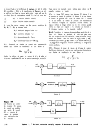 en donde U(s) es la transformada de Laplace de u(t), la salida
del controlador, y E(s) es la transformada de Laplace de e(t),
la señal de error.Trace las curvas u(t) contra t para cada uno de
los cinco tipos de controladores, cuando la señal de error sea
(4 e(t) = función escalón unitario
(b) e(t) = función rampa unitaria
Al trazar las curvas, suponga que los valores numéricos de
Kp, Ki, Ti y Td, se obtienen como
Kp = aumento proporcional = 4
Ki = aumento integral = 2
Ti = tiempo integral = 2 seg
Td = tiempo derivativo = 0.8 seg
B-5-3. Considere un sistema de control con realimentación
unitaria cuya función de transferencia en lazo abierto es
G(s) = K
s(Js + B)
Analice los efectos de variar los valores de K y B sobre el
error en estado estable en la respuesta rampa unitaria.
Trace curvas de respuesta rampa unitaria para valores de K
pequeño, mediano y grande.
B-5-4. La figura 5-82 muestra tres sistemas. El sistema 1 es
un sistema de control de posición. El sistema II es un sistema
de control de posición con acción de control PD. El sistema
III es un sistema de control de posición con realimentación
de velocidad. Compare las respuestas escalón unitario, de
impulso unitario y rampa unitaria de los tres sistemas ¿Cuál
sistema es mejor con respecto a la velocidad de respuesta y
el sobrepaso máximo en la respuesta escalón?
B-S-5 Considere el sistema de control de posición de la
figura 5-83. Escriba un programa de MATLAB para obte-
ner una respuesta escalón unitario y una respuesta rampa
unitaria del sistema. Trace las curvas de XI(~) contra t, xz(t)
contra t, x3(t) contra t, y e(t) contra t [en donde e(t) = r(t)
- XI(~)] para la respuesta escalón unitario y la respuesta
rampa unitaria.
B-5-6. Determine el rango de valores de K para la estabili-
dad de un sistema de control con realimentación unitaria
cuya función de transferencia en lazo abierto es
G(s) = K
s(s + l)(s + 2)
Sistema 1
Sistema II
Figura 5-82
(a) Sistema de control
de posición; (b) sistema
de control de posición
con acción de control
PD; (c) sistema de
control de posición
con realimentación
de velocidad. Sistema III
310 Capítulo 5 / Acciones básicas de control y respuesta de sistemas de control
 