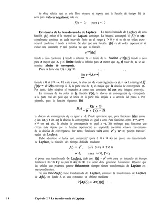 Se debe señalar que en este libro siempre se supone que la función de tiempo f(t) es
cero para valores.negativos; esto es,
f(f) = 0, para t < 0
Existencia de la transformada de Laplace. La transformada de Laplace de una
función At) existe si la integral de Laplace converge. La integral convergirá si At) es sec-
cionalmente continua en cada intervalo finito en el rango t > 0 y si es de un orden expo-
nencial conforme t tiende a infinito. Se dice que una función f(t) es de orden exponencial si
existe una constante o real positiva tal que la función
tiende a cero conforme t tiende a infinito. Si el límite de la funcibn e-“lf(t)l tiende a cero
para o mayor que oC y el lfmite tiende a infinito para CJ menor que oC, et valor de u, se de-
nomina abscisa de convergencia.
Para la función f(t) = Ae-at ‘., /. 5 ’ .
lím e-otlAe-“l
,-=
tiende a 0 si o > -a. <En este caso, la abscisa de convergencia es aC = -a. La integral J-r
f(t)e-af dt ~610 converge si o, la parte real de s, es mayor que fa abscisa de convergencia aC.
Por tanto, debe elegirse el operador s como una constante tal’que esta integral converja.
En términos de los polos de ia función F(s), la abscisa de convergencia oC corresponde
a la parte real del polo que se ubica en la parte más alejada a la derecha del plano s. Por
ejemplo, para la función siguiente F(s),
K(s + 3)
loN = (s + l)(s + 2)
la abscisa de convergencia o, es igual a -1. Puede apreciarse que, para funciones tales como
t, sen ot, y 1 sen of, la abscisa de convergencia es igual a cero. Para funciones como e-c fe-c:
e-c’ sen of, etc., la abscisa de convergencia es igual a -c. Sin embargo, para funciones que
crecen más rápido que la función exponencial, es imposible encontrar valores convenientes
de la abscisa de convergencia. Por tanto, funciones tales como ez y te* no poseen transfor-
madas de Laplace.
Debe advertirse al lector que, aunque,@’ (para 0 I t I m) no posee una transformada
de Laplace, la función del tiempo definida mediante
f(t) = e”, para Ostl T<m
=” 0, para t<O, T<t
sí posee una transformada de. Laplace, dado que f(t) = et2 sólo para un intervalo de tiempo
limitado 0 5 t 5 T y no para 0 - mi,< 5 03. Tal señal debe generarse físicamente. Observe que
las señales que podemos generar ffsicamente siempre tienen transformadas de Laplace co-
rrespondientes. ~ ’
Si una funciónf(t) tiene transformada de Laplace, entonces la transformada de Laplace
de Af(t), en donde A es una constante, se obtiene mediante
18 Capítulo 2 / La transformada de Laplace
 