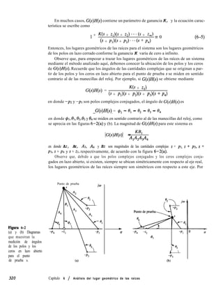 Figura 6-2
(a) y (b) Diagramas
que muestran la
medición de ángulos
de los polos y los
ceros en lazo abierto
para el punto
de prueba s.
En muchos casos, G(s)H(s) contiene un parámetro de ganancia K, y la ecuación carac-
terística se escribe como
1 + as + Zl)(S + z2) ***6 + z,) = o
6 + Pl)(S + P2) ***6 + PJ
(6-5)
Entonces, los lugares geométricos de las raíces para el sistema son los lugares geométricos
de los polos en lazo cerrado conforme la ganancia K varía de cero a infinito.
Observe que, para empezar a trazar los lugares geométricos de las raíces de un sistema
mediante el método analizado aquí, debemos conocer la ubicación de los polos y los ceros
de G(s)H(s). Recuerde que los ángulos de las cantidades complejas que se originan a par-
tir de los polos y los ceros en lazo abierto para el punto de prueba s se miden en sentido
contrario al de las manecillas del reloj. Por ejemplo, si G(s)H(s) se obtiene mediante
G(s)H(s) =
K(s + ZA
6 + Pl)(S + P2)@ + P3b + P4)
en donde -pz y -p3 son polos complejos conjugados, el ángulo de G(s)H(s) es
G(s)H(s) = q!~~ - el - 8, - 0, - 8,
en donde $1,131, f32, 0s y 04 se miden en sentido contrario al de las manecillas del reloj, como
se aprecia en las figuras 6-2(a) y (b). La magnitud de G(s)H(s) para este sistema es
IG(s)H(s)l = KB1
Nb&44
en donde AI, AZ, A3, A4 y BI son magnitudes de las cantidades complejas s + pl, s + ~2, s +
p3, s + p4 y s + ZI, respectivamente, de acuerdo con la figura 6-2(a).
Observe que, debido a que los polos complejos conjugados y los ceros complejos conju-
gados en lazo abierto, si existen, siempre se ubican simétricamente con respecto al eje real,
los lugares geométricos de las raíces siempre son simétricos con respecto a este eje. Por
Punto de prueba
-i;,
L
03
-p3
(al
+
0 -P4 -q -p1
41
T
03
-p3
(b)
320 Capítulo 6 / Análisis del lugar geométrico de las raíces
 