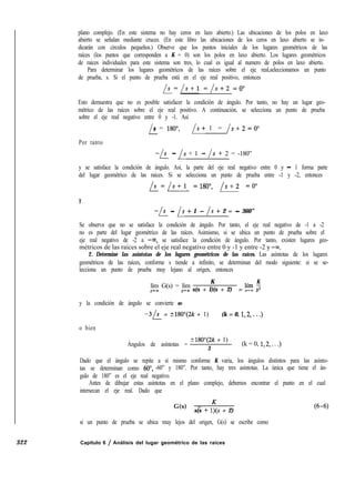 plano complejo. (En este sistema no hay ceros en lazo abierto.) Las ubicaciones de los polos en laxo
abierto se señalan mediante cruces. (En este libro las ubicaciones de los ceros en laxo abierto se in-
dicarán con círculos pequeños.) Observe que los puntos iniciales de los lugares geométricos de las
raíces (los puntos que corresponden a K = 0) son los polos en laxo abierto. Los lugares geométricos
de raíces individuales para este sistema son tres, lo cual es igual al numero de polos en laxo abierto.
Para determinar los lugares geométricos de las raíces sobre el eje real,seleccionamos un punto
de prueba, s. Si el punto de prueba está en el eje real positivo, entonces
b=/s+l =/s+2 =O”
Esto demuestra que no es posible satisfacer la condición de ángulo. Por tanto, no hay un lugar geo-
métrico de las raíces sobre el eje real positivo. A continuación, se selecciona un punto de prueba
sobre el eje real negativo entre 0 y -1. Así
i
s = 180”, /s+ 1 = /s+2 =O”
Por tanto
-is_ - /s + 1 - /s + 2 = -180”
y se satisface la condición de ángulo. Así, la parte del eje real negativo entre 0 y - 1 forma parte
del lugar geométrico de las raíces. Si se selecciona un punto de prueba entre -1 y -2, entonces
b=/s+l =180”, /s+2 =O”
Y
-k - /s + 1 - /s + 2 = - 360”
Se observa que no se satisface la condición de ángulo. Por tanto, el eje real negativo de -1 a -2
no es parte del lugar geométrico de las raíces. Asimismo, si se ubica un punto de prueba sobre el
eje real negativo de -2 a -m, se satisface la condición de ángulo. Por tanto, existen lugares geo-
métricos de las raíces sobre el eje real negativo entre 0 y -1 y entre -2 y -00.
2. Determine las asíntotas de los lugares geométricos de las raíces. Las asíntotas de los lugares
geométricos de las raíces, conforme s tiende a infinito, se determinan del modo siguiente: si se se-
lecciona un punto de prueba muy lejano al origen, entonces
lím G(s) = lím
K K
s-m Pm s(s + l)(s + 2) = Et 3
y la condición de ángulo se convierte en
-3b = -I180”(2k + 1) (k = 0, 1,2, . . .)
o bien
Ángulos de asíntotas =
?180”(2k + 1)
3
(k = 0, 1,2,. . .)
Dado que el ángulo se repite a sí mismo conforme K varía, los ángulos distintos para las asínto-
tas se determinan como 60”, -60” y 180”. Por tanto, hay tres asíntotas. La única que tiene el án-
gulo de 180” es el eje real negativo.
Antes de dibujar estas asíntotas en el plano complejo, debemos encontrar el punto en el cual
intersecan el eje real. Dado que
G(s) = K
s(s + l)(s + 2)
si un punto de prueba se ubica muy lejos del origen, G(s) se escribe como
(6-6)
322 Capítulo 6 / Análisis del lugar geométrico de las raíces
 