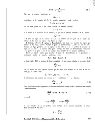 G(s) = K
s3 + 3s2 + . *
(6-7)
Dado que la ecuación característica es
G(s) = -1
remitiéndonos a la ecuación (6-7), la ecuación característica puede escribirse
s3+3s2+,..= -K
Para un valor grande de s, esta última ecuación se aproxima mediante
(s + 1)3 = 0
Si la abscisa de la intersección de las asíntotas y el eje real se representa mediantes = - an, entonces
u, = -1
y el punto de origen de las asíntotas es (-1,O). Las asíntotas son casi parte de los lugares geo-
métricos de las raíces en regiones muy lejanas al origen.
3. Determine elpunto de ruptura o desprendimiento. Para trazar con precisión los lugares geo-
métricos de las raíces, debemos encontrar el punto de desprendimiento, a partir del cual las rami-
ficaciones del lugar geométrico que se originan en los polos en 0 y -1 (conforme K aumenta) se
alejan del eje real y se mueven sobre plano complejo. El punto de desprendimiento corresponde
a un punto en el plano s en el cual ocurren raíces múltiples de la ecuación característica.
Existe un método sencillo para encontrar el punto de desprendimiento y lo presentamos a
continuación: escriba la ecuación característica como
f(s) = B(s) + KA(s) = 0 (6-8)
en donde A(s) y B(s) no contienen K. Observe quefls) = 0 tiene raíces múltiples en los puntos donde
@Lo
ds
Esto se observa del modo siguiente: suponga quef(s) tiene raíces múltiples de un orden r. En este
caso,fls) se escribe como
f(s) = (s - sl)‘(s - s2) . . . (s - Sn)
Si diferenciamos esta ecuación con respecto a s y establecemos s = SI, obtenemos
dfo
ds S=S, =
0 (6-9
Esto significa que múltiples raíces de f(s) satisfarán la ecuación (6-9). A partir de la ecuación
(6-8) obtenemos
df@)- = B’(s) + KA’(s) = 0
ds
en donde
A’(s) = @f, B’(s) = @f
El valor específico de K que producirá raíces múltiples de la ecuación característica se obtiene
de la ecuación (6-10) como
K=AW
A’(s)
Sección 6-2 / Gráficas del lugar geométrico de las raíces 323
 