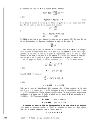 Si sustituimos este valor de K en la ecuación (6-8) obtenemos
f(s) = B(s) - ZA(s) = 0
o bien
B(s)A’(s) - B’(s)A(s) = 0 (6-11)
Si se despeja la ecuación (6-11) para s, se obtienen los puntos en los que ocurren raíces múlti-
ples. Por otra parte, a partir de la ecuación (6-8) obtenemos
,=39
4s)
Y
dK B’(s)A(s) - B(s)A’(s)-=-
ds A’(s)
Si dKlds se hace igual a cero, obtenemos lo mismo que en la ecuación (6-11). Por tanto, los pun-
tos de desprendimiento se determinan sencillamente a partir de las raíces de
dK
-=O
ds
Debe señalarse que no todas las soluciones de la ecuación (6-11) o de dKlds = 0 correspon-
den a los puntos de desprendimiento reales. Si un punto en el cual df(s)lds = 0 está sobre el lugar
geométrico de las raíces, se trata de un punto de desprendimiento real o un punto de ingreso.
Planteado de otro modo, si un punto en el cual df(s)lds = 0, el valor de K adquiere un valor posi-
tivo real, por lo cual el punto es un punto de desprendimiento o un punto de ingreso real.
Para el ejemplo en cuestión, la ecuación característica G(s) + 1 = 0 se obtiene mediante
K
s(s + l)(s + 2)
+1=0
o bien
K = -(s3+3s2+2s)
Haciendo dKlds = 0 obtenemos
dK
-=-(3s2+6s+2)=0
ds
o bien
s = -0.4226, s = -1.5774
Dado que el punto de desprendimiento debe encontrarse sobre el lugar geométrico de las raíces
entre 0 y - 1, es evidente que s = -0.4226 corresponde al punto de desprendimiento real. El punto
s = -1.5774 no está sobre el lugar geométrico de las raíces. Por tanto, no es un punto de des-
prendimiento o de ingreso real. De hecho, el cálculo de los valores de K que corresponden a s =
-0.4226 y s = - 1.5774 da por resultado
K = 0.3849, paras = -0.4226
K = -0.3849, para s = -1.5774
4. Determine los puntos en donde los lugaresgeométricos de las raíces cruzan el eje imaginario.
Estos puntos se encuentran mediante el criterio de estabilidad de Routh, del modo siguiente:
dado que la ecuación característica para el sistema actual es
s3 + 3s2 + 2s + K = 0
3 2 4 Capítulo 6 / Análisis del lugar geométrico de las raíces
 