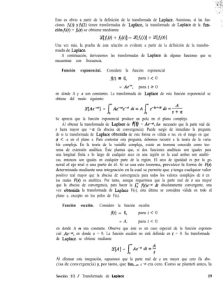Esto es obvio a partir de la definición de la transformada de Laplace. Asimismo, si las fun-
ciones fr(t) yf2(2) tienen transformadas de Laplace, la transformada de Laplace de la fun-
ciónfi(t) + fi(t) se obtiene mediante
wflw + m1 = afl(Ol + af2(01
Una vez más, la prueba de esta relación es evidente a partir de la definición de la transfor-
mada de Laplace.
A continuación, derivaremos las transformadas de Laplace de algunas funciones que se
encuentran con frecuencia.
Función exponencial. Considere la función exponencial
f(t) = 0, para t < 0
= Ae<‘, para t 2 0
en donde A y a son constantes. La transformada de Laplace de esta función exponencial se
obtiene del modo siguiente:
Ce[AeP] = Ae-Cite+ dt = A ,-(U+S)r & = A
s+a
Se aprecia que la función exponencial produce un polo en el plano complejo.
Al obtener la transformada de Laplace de f(t) = Ae-af, fue necesario que la parte real de
s fuera mayor que -CL (la abscisa de convergencia). Puede surgir de inmediato la pregunta
de si la transformada de Laplace obtenida de esta forma es válida o no, en el rango en que
o < -a en el plano s. Para contestar esta pregunta, debemos recurrir a la teoría de la varia-
ble compleja. En la teoría de la variable compleja, existe un teorema conocido como teo-
rema de extensión analítica. Éste plantea que, si dos funciones analíticas son iguales para
una longitud finita a lo largo de cualquier arco en una región en la cual ambas son analíti-
cas, entonces son iguales en cualquier parte de la región. El arco de igualdad es por lo ge-
neral el eje real o una parte de él. Si se usa este teorema, prevalece la forma de F(s)
determinada mediante una integración en la cual se permite que s tenga cualquier valor
positivo real mayor que la abscisa de convergencia para todos los valores complejos de s en
los cuales F(s) es analítica. Por tanto, aunque requerimos que la parte real de s sea mayor
que la abscisa de convergencia, para hacer la &’ flt)e-st dt absolutamente convergente, una
vez obtenida la transformada de Laplace F(s), esta última se considera válida en todo el
plano s, excepto en los polos de F(s).
Función escalón. Considere la función escalón
f(t) = 0, para t < 0
= A, para t < 0
en donde A es una constante. Observe que éste es un caso especial de la función exponen-
cial Ae-af, en donde a = 0. La función escalón no está definida en t = 0. Su transformada
de Laplace se obtiene mediante
Ce[A] = Ae-sf dt = 4
S
Al efectuar esta integración, supusimos que la parte real de s era mayor que cero (la abs-
cisa de convergencia) y, por tanto, que lím,+, e -Sf era cero. Como se plante6 antes, la
Sección 2-3 / Transformada de Laplace 19
 