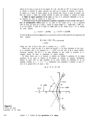 Figura 6-5
Gráfica del lugar
geométrico de las raíces.
métricos de las raíces, la suma de los tres ángulos, 61 + 02 + 03, debe ser 180”. Si el punto de prueba
no satisface la condición de ángulo, seleccione otro hasta que se cumpla tal condición. (La suma de
los ángulos en el punto de prueba indicará en qué dirección debe moverse el punto de prueba.) Con-
tinúe este proceso y ubique una cantidad suficiente de puntos que satisfagan la condición de ángulo.
6. Dibuje los lugares geométricos de las raíces, con base en la información obtenida en los pa-
sos anteriores, tal como se muestra en la figura 6-5.
7. Determine un par de polos dominantes complejos conjugados en lazo cerrado tales que el
factor de amortiguamiento relativo (sea 0.5. Los polos en lazo cerrado con 5 = 0.5 se encuentran
sobre las líneas que pasan por el origen y forman los ángulos tcos-1 c = kcos-10.5 = ?60” con
el eje real negativo. A partir de la figura 6-5, tales polos en lazo cerrado con 5 = 0.5 se obtienen
del modo siguiente:
s1 = -0.3337 + jO.5780, s2 = -0.3337 - jO.5780
El valor de K que producen tales polos se encuentra a partir de la condición de magnitud, del
modo siguiente:
K = Is(s + l)(s + 2)Is=-0.3337+jo.s780
= 1.0383
Usando este valor de K, el tercer polo se encuentra en s = -2.3326.
Observe que, a partir del paso 4, se aprecia que para K = 6, los polos dominantes en lazo cerra-
do se encuentran sobre el eje imaginario en s = ti%“% Con este valor de K, el sistema exhibirá
oscilaciones sostenidas. Para K > 6, los polos dominantes en lazo cerrado se encuentran en el
semiplano derecho del plano s, produciendo un sistema inestable.
Por último, observe que, si es necesario, se establece con facilidad la graduación de los lugares
geométricos de las raíces en términos de K mediante la condición de magnitud. Sencillamente
elegimos un punto sobre un lugar geométrico de las raíces, medimos las magnitudes de las tres
cantidades complejas s, s + 1 y s + 2 y multiplicamos estas magnitudes; el producto es igual al
valor de la ganancia K en tal punto, o bien
Is/ . 1s + 11 . 1s + 21 = K

K= 1.0383
K=6
t
v
-3
j P
/
+- K=6
- jl
- K = 1.0383
- - j l

! -j2
326 Capitulo 6 / Análisis del lugar geometrico de las raices
 