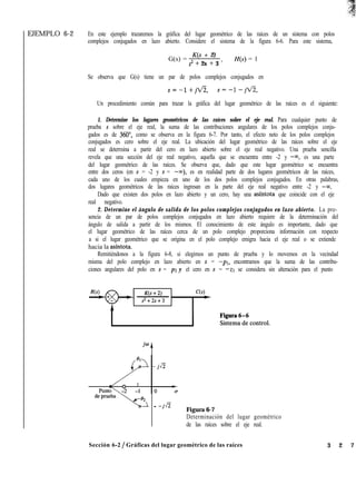 EJEMPLO 6-2 En este ejemplo trazaremos la gráfica del lugar geométrico de las raíces de un sistema con polos
complejos conjugados en lazo abierto. Considere el sistema de la figura 6-6. Para este sistema,
G(s) =
K(s + 2)
s2 + 2s + 3 ’
H(s) = 1
Se observa que G(s) tiene un par de polos complejos conjugados en
s=-1+jti, s=-l-jti,
Un procedimiento común para trazar la gráfica del lugar geométrico de las raíces es el siguiente:
1. Determine los lugares geométricos de las raíces sobre el eje real. Para cualquier punto de
prueba s sobre el eje real, la suma de las contribuciones angulares de los polos complejos conju-
gados es de 360”, como se observa en la figura 6-7. Por tanto, el efecto neto de los polos complejos
conjugados es cero sobre el eje real. La ubicación del lugar geométrico de las raíces sobre el eje
real se determina a partir del cero en lazo abierto sobre el eje real negativo. Una prueba sencilla
revela que una sección del eje real negativo, aquella que se encuentra entre -2 y -m, es una parte
del lugar geométrico de las raíces. Se observa que, dado que este lugar geométrico se encuentra
entre dos ceros (en s = -2 y s = -co), es en realidad parte de dos lugares geométricos de las raíces,
cada uno de los cuales empieza en uno de los dos polos complejos conjugados. En otras palabras,
dos lugares geométricos de las raíces ingresan en la parte del eje real negativo entre -2 y -M.
Dado que existen dos polos en lazo abierto y un cero, hay una asíntota que coincide con el eje
real negativo.
2. Determine el ángulo de salida de los polos complejos conjugados en lazo abierto. La pre-
sencia de un par de polos complejos conjugados en lazo abierto requiere de la determinación del
ángulo de salida a partir de los mismos. El conocimiento de este ángulo es importante, dado que
el lugar geométrico de las raíces cerca de un polo complejo proporciona información con respecto
a si el lugar geométrico que se origina en el polo complejo emigra hacia el eje real o se extiende
hacia la asfntota.
Remitiéndonos a la figura 6-8, si elegimos un punto de prueba y lo movemos en la vecindad
misma del polo complejo en lazo abierto en s = -PI, encontramos que la suma de las contribu-
ciones angulares del polo en s = pz y el cero en s = -21 se considera sin alteración para el punto
- -jti
Figura 6-7
Determinación del lugar geométrico
de las raíces sobre el eje real.
Sección 6-2 / Gráficas del lugar geométrico de las raíces 3 2 7
 