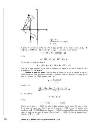 -P2
Figura 6-8
Determinación del ángulo
de salida.
de prueba. Si el punto de prueba está sobre el lugar geométrico de las raíces, la suma de $í, -01
y 05 debe ser 5180” (2k + l), en donde k = 0, 1,2,. . . . Por tanto, en este ejemplo,
q5; - (0, + 0;) = ?180”(2k + 1)
o bien
eI = 1800 - e; + G; = 1800 - 8, + #1
En este caso, el ángulo de salida es
el = 1800 - 8, + $1 = 1800 - 900 + 550 = 1450
Dado que el lugar geométrico de las raíces es simétrico con respecto al eje real, el ángulo de sali-
da del polo en s = -p2 es - 145”.
3. Determine el punto de ingreso. Existe un punto de ingreso en el cual se integran un par de
ramificaciones del lugar geométrico conforme K aumenta. Para este problema, el punto de in-
greso se encuentra del modo siguiente: dado que,
K=-
s2 + 2s + 3
si-2
tenemos que
dK-=-
ds
(2s + 2)(s + 2) - (s2 + 2s + 3) = o
(s + 2)2
lo cual produce
s2+4s+l=O
o bien
s = -3.1320 o s = -0.2680
Observe que el punto s = -3.7320 está sobre el lugar geométrico de las raíces. Por tanto, se trata
de un punto de ingreso real. (Observe que, en el punto s = -3.7320 el valor del aumento corres-
pondiente es K = 5.4641.) Dado que el punto s = -0.2680 no está en el lugar geométrico de las
raíces, no puede ser un punto de ingreso. (Para el punto s = -0.2680, el valor de ganancia corres-
pondiente es K = - 1.4641.)
328 Capítulo 6 / Anhlisis del lugar geométrico de las raíces
 