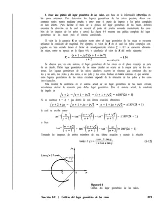 4. Trace una gráfica del lugar geométrico de las raíces, con base en la información obtenida en
los pasos anteriores. Para determinar los lugares geométricos de las raíces precisos, deben en-
contrarse varios puntos mediante prueba y error entre el punto de ingreso y los polos complejos
en lazo abierto. (Para facilitar el trazo de la gráfica del lugar geométrico de las raíces, debemos
encontrar la dirección en la cual se moverá el punto de prueba sumando mentalmente los cam-
bios de los ángulos de los polos y ceros.) La figura 6-9 muestra una gráfica completa del lugar
geométrico de las raíces para el sistema considerado.
El valor de la ganancia K en cualquier punto sobre el lugar geométrico de las raíces se encuentra
aplicando la condición de magnitud. Por ejemplo, el valor de K en el cual los polos complejos con-
jugados en lazo cerrado tienen el factor de amortiguamiento relativo 5 = 0.7 se encuentra ubicando
las raíces, como se aprecia en la figura 6-9, y calculando el valor de K del modo siguiente:
K= (s+l--jfl)(s+l+jfl)
= 1.34
s+2 s=-1.67+j1.70
Se observa que, en este sistema, el lugar geométrico de las raíces en el plano complejo es parte
de un círculo. Dicho lugar geométrico de las raíces circular no ocurre en la mayor parte de los sis-
temas. Los lugares geométricos de las raíces circulares ocurren en sistemas que contienen dos po-
los y un cero, dos polos y dos ceros, o un polo y dos ceros. Incluso en tales sistemas, el que ocurran
estos lugares geométricos de las raíces circulares depende de la ubicación de los polos y los ceros
involucrados.
Para mostrar la ocurrencia en el sistema actual de un lugar geométrico de las raíces circular,
necesitamos derivar la ecuación para dicho lugar geométrico. Para el sistema actual, la condición
de ángulo es
L--LL
s+2 - s+l-jfl - s+l+jfl=k180”(2k+l)
Si se sustituye s = u + jw dentro de esta última ecuación, obtenemos
/a+2+jo - / a+l+j~-jfl - o+l+jo+jfl=?180”(2k+l)
la cual se escribe como
tan-i(%) -tan-i(*) -tan-i(*) = +-lgO”(2k + 1)
o bien
tan-i(z) + tan-i(*) = tan-l(%) + lSO”(2k + 1)
Tomando las tangentes de ambos miembros de esta última ecuación y usando la relación
tanx t tany
tan(lc-t-)i)=lTtanxtany
jw
t
Figura 6-9
Gráfica del lugar geométrico de las raíces.
Sección 6-2 / Gráficas del lugar geométrico de las raíces 329
 
