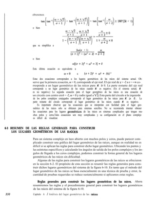 obtenemos
tan[,,,-‘(5)+ tan-r(s)] = tan[tan-l(s)? lgO”(2k + Il)]
o bien
que se simplifica a
-..-+ow-fl
u+l a+l
m=
w
-20
a+2
1TWXO
a+2
240 + 1) w
(a + 1>*- (cO2 - 2) = -u+2
o bien
w[(u + 2y + uI* - 31 = 0
Esta última ecuación es equivalente a
o=o 0 (u+2)2 + 69 = (ti)"
Estas dos ecuaciones corresponden a los lugares geométricos de las raíces del sistema actual. Ob-
serve que la primera ecuación, w = 0, corresponde al eje real. El eje real de s = -2 a s = --co co-
rresponde a un lugar geométrico de las raíces para K 2 0. La parte restante del eje real
corresponde a un lugar geométrico de las raíces cuando K es negativo. (En el sistema actual, K
es no negativo.) La segunda ecuación para el lugar geométrico de las raíces es una ecuación de
un círculo con centro en u = -2, w = 0 y radio igual a V?. Esta parte del círculo a la izquierda
de los polos complejos conjugados corresponde al lugar geométrico de las raíces para K 2 0. La
parte restante del círculo corresponde al lugar geométrico de las raíces cuando K es negativo.
Es importante observar que las ecuaciones que se interpretan con facilidad para el lugar geo-
métrico de las raíces sólo se obtienen para sistemas sencillos. No se recomienda intentar obtener
las ecuaciones para los lugares geometricos de las raíces en sistemas complicados que tengan mu-
chos polos y ceros.Tales ecuaciones son muy complicadas y su configuración en el plano complejo
es difícil de visualizar.
6-3 RESUMEN DE LAS REGLAS GENERALES PARA CONSTRUIR
LOS LUGARES GEOMÉTRICOS DE LAS RAíCES
Para un sistema complejo en lazo abierto con muchos polos y ceros, puede parecer com-
plicado construir una gráfica del lugar geométrico de las raíces, aunque en realidad no es
difícil si se aplican las reglas para construir dicho lugar geométrico. Ubicando los puntos y
las asíntotas específicos y calculando los ángulos de salida de los polos complejos y los án-
gulos de llegada a los ceros complejos, podemos construir la forma general de los lugares
geométricos de las raíces sin dificultad.
Algunas de las reglas para construir los lugares geométricos de las raíces se ofrecieron
en la sección 6-2. El propósito de esta sección es resumir las reglas generales para cons-
truir dichos lugares geométricos del sistema de la figura 6-10. En tanto que el método del
lugar geométrico de las raíces se basa esencialmente en una técnica de prueba y error, la
cantidad de pruebas requeridas se reduce sustancialmente si aplicamos estas reglas.
Reglas generales para construir los lugares geométricos de las raíces. Ahora
resumiremos las reglas y el procedimiento general para construir los lugares geométricos
de las raíces del sistema de la figura 6-10.
Capítulo 6 / Análisis del lugar geométrico de las raices330
 