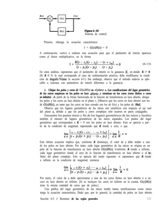 Figuraó-10
Sistema de control.
Primero, obtenga la ecuación característica
1 + G(s)H(s) = 0
A continuación, vuelva a ordenar esta ecuación para que el parámetro de interés aparezca
como el factor multiplicativo, en la forma
1 + ws + Zlk + z2). *. ts + z,) = o
6 + P& + P2) . *. ts + P,)
(6-13)
En estos análisis, suponemos que el parámetro de interés es la ganancia K, en donde K > 0.
(Si K < 0, lo cual corresponde al caso de realimentación positiva, debe modificarse la condi-
ción de ángulo.Véase la sección 6-5.) Sin embargo, observe que el método todavía es apli-
cable a sistemas con parámetros de interés diferentes a la ganancia.
1. Ubique los polos y ceros de G(s)H(s) en elplano s. Las ramificaciones del lugar geométrico
de las raíces empiezan en los polos en lazo abietio y terminan en los ceros (ceros finitos o ceros
en infmito) .A partir de la forma factorizada de la función de transferencia en lazo abierto, ubique
los polos y los ceros en lazo abierto en el plano s. [Observe que los ceros en lazo abierto son los
de G(s)H(s), en tanto que los ceros en lazo cerrado son los de G(s) y los polos de H(s)].
Observe que los lugares geométricos de las raíces son simétricos con respecto al eje real
del plano s, debido a que los polos y ceros complejos sólo ocurren en pares conjugados.
Encuentre los puntos inicio y fin de los lugares geométricos de las raíces y localice
también el número de lugares geométricos de las raíces separados. Los puntos del lugar
geométrico que corresponden a K = 0 son los polos en lazo abierto. Esto se aprecia a par-
tir de la condición de magnitud, suponiendo que K tiende a cero, o que
( s + Zl)(S + 2 2 ) . * . ( s + íh)
2 (s + Pl)(S + p2) * * * (s + pn)
_
4lh+=w
Esta última ecuación implica que, conforme K disminuye, el valor de s debe tender a uno
de los polos en lazo abierto. Por tanto, cada lugar geométrico de las raíces se origina en un
polo de la función de transferencia en lazo abierto G(s)H(s). Conforme K tiende a infinito,
cada lugar geométrico tiende al cero de la función de transferencia en lazo abierto o al in-,
finito del plano complejo. Esto se aprecia del modo siguiente: si suponemos que K tiende
a infinito en la condición de magnitud, entonces
lff (s + Zl)(S + 22) * * * (s + z,)
ts + PI)+ + p2) * * * (s + pn)
= lím I = 0
~-im K
Por tanto, el valor de s debe aproximarse a uno de los ceros finitos en lazo abierto o a un
cero en lazo abierto en infinito. [Si se incluyen los ceros en infinito en la cuenta, G(s)H(s)
tiene la misma cantidad de ceros que de polos.]
Una gráfica del lugar geométrico de las raíces tendrá tantas ramificaciones como raíces
tenga la ecuación característica. Dado que, por lo general, la cantidad de polos en lazo abierto
Sección 6-3 / Resumen de las reglas generales 331
 