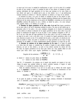 332
es mayor que la de ceros, la cantidad de ramificaciones es igual a la de los polos Si la cantidad
de polos en lazo cerrado es igual a la cantidad de polos en lazo abierto, la cantidad de ramifi-
caciones individuales del lugar geométrico de las raíces que terminan en los ceros finitos en
lazo abierto será igual a la cantidad m de ceros en lazo abierto. Las n - m ramificaciones
restantes terminan en infinito (n - m ceros implícitos en infinito) a lo largo de las asíntotas
Si incluimos los polos y los ceros en infinito, la cantidad de polos en lazo abierto es igual
a la de ceros en lazo abierto. Por tanto, siempre podemos plantear que los lugares geo-
métricos de las raíces empiezan en los polos de G(s)H(s) y terminan en los ceros de
G(s)H(s) conforme K aumenta de cero a infinito, en donde los polos y los ceros incluyen
tanto aquellos finitos y en infinitos en el plano s.
2. Determine los lugares geométricos de las raíces sobre el eje real. LOS lugares geométricos
de las raíces sobre el eje real se determinan mediante los polos y los ceros en lazo abierto que se
encuentran sobre él. Los polos y los ceros complejos conjugados de la función de transferencia
en lazo abierto no afectan la ubicación de los lugares geométricos de las raíces sobre el eje real,
porque la contribución del ángulo de un par de polos o ceros complejos conjugados es 360” so-
bre el eje real. Cada parte del lugar geométrico de las raíces sobre el eje real se extiende sobre
un rango de un polo o cero a otro polo o cero. Al construir los lugares geométricos sobre el eje
real, seleccione un punto en éste. Si la cantidad total de polos y ceros reales a la derecha de este
punto de prueba es impar, este punto se encuentra en el lugar geométrico de las raíces El lugar
geométrico de las raíces y su forma complementaria alternan segmentos a lo largo del eje real.
3. Determine las asíntotas de los lugares geométricos de las raíces. Si el punto de prueba
s se ubica lejos del origen, se considera que no cambia el ángulo de cada cantidad compleja.
Entonces, un cero en lazo abierto y un polo en lazo abierto cancelan los efectos del otro.
Por tanto, los lugares geométricos de las raíces para valores de s muy grandes deben ser asin-
tóticos para líneas rectas cuyos ángulos (pendientes) se obtengan mediante
Ángulos de las asíntotas =
+180”(2k + 1)
(k = 0, 1,2,. . .)
n - m
en donde n = número de polos finitos de G(s)H(s)
m = número de ceros finitos de G(s)H(s)
Aquí, k = 0 corresponde a las asíntotas con el ángulo más pequeño con respecto al eje real.
Aunque k supone una cantidad infinita de valores, conforme aumenta, el ángulo se repite
a sí mismo y la cantidad de asíntotas distintas es n - m.
Todas las asíntotas intersecan el eje real en un punto que se obtiene del modo siguien-
te: si se expanden el numerador y el denominador de la función de transferencia en lazo
abierto, el resultado es
G(s)H(s) =
K[s” + (q + .Q + . . ++ z,)F1 + * * . + z1z2 * * * z,]
s”+(p,+p,+...+p,)s”-l+...+p,p,...p,
Si un punto de prueba se localiza muy lejos del origen, entonces, dividiendo el denominador
entre el numerador, podemos escribir G(s)H(s) como
G(s)H(s) = Sn-m + [(PI + p2 + *. * + pn) - t1 + z2 + . . . + z,)]s”-“-l + . . .
Dado que la ecuación característica es
G(s)H(s) = -1
puede escribirse como
Capítulo 6 / Análisis del lugar geométrico de las raíces
 