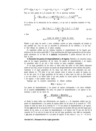 s n-m + [(pl + p2 + * * - + p,) - (q + z2 + . . * + Zm)]Fm-l + * * * = -K (6-14)
Para un valor grande de s, la ecuación (6- 14) se aproxima mediante
s + (Pl + Pz + * * * + p,) - (z, + 22 + * * * + z,)
n - m
1n-m = 0
Si la abscisa de la intersección de las asíntotas y el eje real se representa mediante s = o,,
entonces
u =_(P1+P2+...+Pn)-(Z1+z2+...+Zm)
a (6-15)
n - m
o bien
a (
(T = suma de polos) - (suma de ceros)
n - m
(6-16)
Debido a que todos los polos y ceros complejos ocurren en pares conjugados, uO siempre es
una cantidad real. Una vez que se encuentra la intersección de las asíntotas y el eje real,
es fácil dibujar las asíntotas en el plano complejo.
Es importante señalar que las asíntotas muestran el comportamiento de los lugares geo-
métricos de las raíces para Is( % 1. Una ramificación del lugar geométrico de las raíces
puede encontrarse en un lado de la asíntota correspondiente o puede atravesar ésta de un
lado al otro.
4. Encuentre los puntos de desprendimiento y de ingreso. Debido a la simetría conju-
gada de los lugares geométricos de las raíces, los puntos de desprendimiento y de ingreso
se encuentran sobre el eje real o bien ocurren en pares complejos conjugados.
Si un lugar geométrico de las raíces se ubica entre dos polos en lazo abierto adyacentes
sobre el eje real, existe al menos un punto de desprendimiento entre dichos dos polos.
Asimismo, si el lugar geométrico de las raíces está entre dos ceros adyacentes (un cero
puede ubicarse en -QJ) sobre el eje real, siempre existe al menos un punto de ingreso en-
tre los dos ceros. Si el lugar geométrico de las raíces se ubica entre un polo en lazo abierto
y un cero (finito o no finito) sobre el eje real, pueden no existir puntos de desprendimiento
o de ingreso, o bien pueden existir ambos.
Suponga que la ecuación característica se obtiene mediante
B(s) + KA(s) = 0
Los puntos de desprendimiento y los puntos de ingreso corresponden a las raíces múltiples
de la ecuación caracterfstica. Por tanto, los puntos de desprendimiento y de ingreso se de-
terminan a partir de las raíces de
dK-=-
ds
B’(sM(s) - W)A’(s) = o
A2(s)
(6-17)
en donde la prima indica una diferenciación con respecto a s. Es importante señalar que los
puntos de desprendimiento y los puntos de ingreso deben ser las raíces de la ecuación (6 -17)
aunque no todas las raíces de la ecuación (6 - 17) son puntos de desprendimiento o de ingreso.
Si una raíz real de la ecuación (6-17) se encuentra en la parte del eje real del lugar geo-
métrico de las raíces, es un punto de desprendimiento o de ingreso real. Si una raíz real de la
ecuación (6-17) no está en la parte del eje real del lugar geométrico, esta raíz no corresponde
a un punto de desprendimiento ni a un punto de ingreso. Si dos raíces s = SI y s = -SI de la
Sección 6-3 / Resumen de las reglas generales 333
 