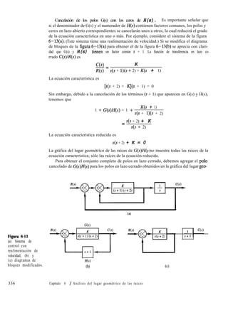 Figura 6-13
(a) Sistema de
control con
realimentación de
velocidad; (b) y
(c) diagramas de
bloques modificados.
336
Cancelación de los polos G(s) con los ceros de H(s). Es importante señalar que
si el denominador de G(s) y el numerador de H(s) contienen factores comunes, los polos y
ceros en lazo abierto correspondientes se cancelarán unos a otros, lo cual reducirá el grado
de la ecuación característica en uno o más. Por ejemplo, considere el sistema de la figura
6-13(a). (Este sistema tiene una realimentación de velocidad.) Si se modifica el diagrama
de bloques de la figurp 6-13(a) para obtener el de la figura 6-13(b) se aprecia con clari-
dad que G(s) y H(s) tiknen un factor común s + 1. La función de transferencia en lazo ce-
rrado C(s)lR(s) es
C(s) K-=
R(s) s(s + l)(s + 2) + K(s + 1)
La ecuación característica es
[s(s + 2) + Kj(s + 1) = 0
Sin embargo, debido a la cancelación de los términos (s + 1) que aparecen en G(s) y H(s),
tenemos que
1 + G(s)H(s) = 1 +
K(s + 1)
s(s + l)(s + 2)
= s(s + 2) + K
s(s + 2)
La ecuación característica reducida es
s(s + 2) + K = 0
La gráfica del lugar geométrico de las raíces de G(s)H( s no muestra todas las raíces de la)
ecuación característica; sólo las raíces de la ecuación reducida.
Para obtener el conjunto completo de polos en lazo cerrado, debemos agregar el polo
cancelado de G(s)H(s) para los polos en lazo cerrado obtenidos en la gráfica del lugar geo-
l l
H(s)
(b)
Capítulo 6 / Análisis del lugar geométrico de las raíces
 