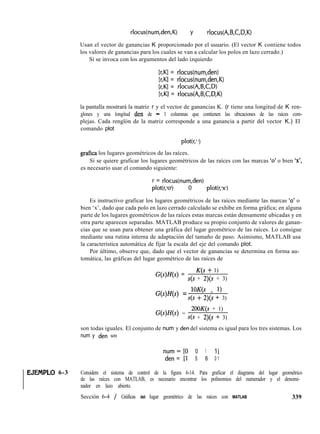 rlocus(num,den,K) y rlocus(A,B,C,D,K)
Usan el vector de ganancias K proporcionado por el usuario. (El vector K contiene todos
los valores de ganancias para los cuales se van a calcular los polos en lazo cerrado.)
Si se invoca con los argumentos del lado izquierdo
[r,Kl = rlocus(num,den)
[r,Kl = rlocus(num,den,K)
[r,Kl = rlocus(A,B,C,D)
[r,KI = rlocus(A,B,C,D,K)
la pantalla mostrará la matriz r y el vector de ganancias K. (r tiene una longitud de K ren-
glones y una longitud den de - 1 columnas que contienen las ubicaciones de las raíces com-
plejas. Cada renglón de la matriz corresponde a una ganancia a partir del vector K.) El
comando plot
plot(r,l 1)
grafica los lugares geométricos de las raíces.
Si se quiere graficar los lugares geométricos de las raíces con las marcas ‘0’ o bien ‘x’,
es necesario usar el comando siguiente:
r = rlocus(num,den)
plot(r,lol) 0 plot(r,lxl)
Es instructivo graficar los lugares geométricos de las raíces mediante las marcas ‘0’ o
bien ‘x’, dado que cada polo en lazo cerrado calculado se exhibe en forma gráfica; en alguna
parte de los lugares geométricos de las raíces estas marcas están densamente ubicadas y en
otra parte aparecen separadas. MATLAB produce su propio conjunto de valores de ganan-
cias que se usan para obtener una gráfica del lugar geométrico de las raíces. Lo consigue
mediante una rutina interna de adaptación del tamaño de paso. Asimismo, MATLAB usa
la característica automática de fijar la escala del eje del comando plot.
Por último, observe que, dado que el vector de ganancias se determina en forma au-
tomática, las gráficas del lugar geométrico de las raíces de
G(s)H(s) =
K(s + 1)
s(s + 2)(s + 3)
G(s)H@) = l°K(’ + ‘)
s(s + 2)(s f 3)
G(s)H(s) =
200K(s + 1)
s(s + 2)(s + 3)
son todas iguales. El conjunto de num y den del sistema es igual para los tres sistemas. Los
num y den son
num=[O 0 1 11
den = [l 5 6 0 1
EJEJVPLO 6-3 Considere el sistema de control de la figura 6-14. Para graficar el diagrama del lugar geométrico
de las raíces con MATLAB, es necesario encontrar los polinomios del numerador y el denomi-
nador en lazo abierto.
Sección 6-4 / Gráficas del lugar geométrico de las raíces con MATLAB 339
 