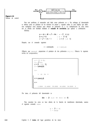 Figuraó-14
Sistema de control.
Para este problema, el numerador está dado como polinomio en s. Sin embargo, E: denominador
se obtiene como un producto de los términos de primer y segundo orden, lo cual implica que debe-
mos multiplicar estos términos para obtener un polinomio en s. La multiplicación de estos térmi-
nos se efectúa con facilidad mediante el comando de convolución, que aparece a continuación.
Defina
a = s(s + 4) = s2 + 4s : a = [l 4 01
b=s+6 : b = [l 61
c = s2 + 1.4s + 1 : c=[l 1.4 11
Después, use el comando siguiente:
d = conv(a,b); e = conv(c,d)
[Observe que conv(a,b) proporciona el producto de dos polinomios a y b.] Observe la siguiente
salida de computadora:
340
a = II 4 01;
b = Il 61;
c=[l 1.4 ll;
d = conv(a,b)
d =
1 10 24 0
1 1 : conv(c,d)
1.0000 11.4000 39.0000 43.6000 24.0000 0
Por tanto, el polinomio del denominador es
den = [l ll.4 39 43.6 24 01
Para encontrar los ceros en lazo abierto de la función de transferencia determinada, usamos
el siguiente comando roots:
p = [l 2 41
r = roots(p)
Capítulo 6 / Análisis del lugar geométrico de las raíces
 