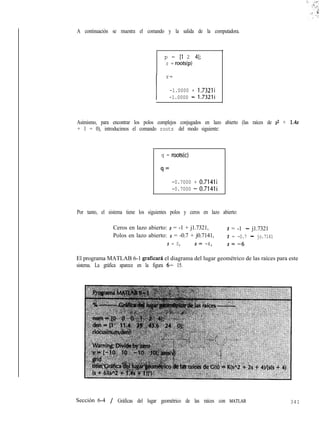 A continuación se muestra el comando y la salida de la computadora.
p = [l 2 41;
r = roots(p)
I r=
I -1.0000 + 1.7321i
-1.0000 - 1.7321i
Asimismo, para encontrar los polos complejos conjugados en lazo abierto (las raíces de S* + 1.4~
+ 1 = 0), introducimos el comando roots del modo siguiente:
q = roots(c)
q=
-0.7000 + 0.7141i
-0.7000 - 0.7141i
Por tanto, el sistema tiene los siguientes polos y ceros en lazo abierto:
Ceros en lazo abierto: s = -1 + j1.7321, s = -1 - j1.7321
Polos en lazo abierto: s = -0.7 + j0.7141, s = -0.7 - jo.7141
s = 0, s= -4, s=-6
El programa MATLAB 6-1 graficará el diagrama del lugar geométrico de las raíces para este
sistema. La gráfica aparece en la figura 6- 15.
Sección 6-4 / Gráficas del lugar geométrico de las raíces con MATLAB 341
 