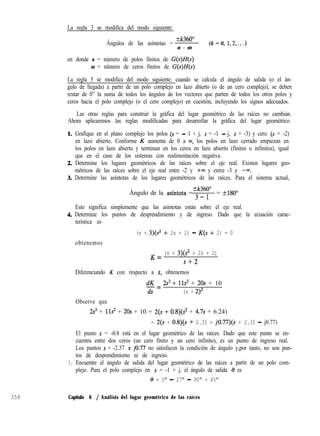 La regla 3 se modifica del modo siguiente:
Ángulos de las asíntotas =
+k360”
n - m
en donde n = número de polos finitos de G(s)H(s)
m = número de ceros finitos de G(s)H(s)
(k = 0, 1,2,. . .)
La regla 5 se modifica del modo siguiente: cuando se calcula el ángulo de salida (o el án-
gulo de llegada) a partir de un polo complejo en lazo abierto (o de un cero complejo), se deben
restar de 0” la suma de todos los ángulos de los vectores que parten de todos los otros polos y
ceros hacia el polo complejo (o el cero complejo) en cuestión, incluyendo los signos adecuados.
Las otras reglas para construir la gráfica del lugar geométrico de las raíces no cambian.
Ahora aplicaremos las reglas modificadas para desarrollar la gráfica del lugar geométrico.
5.
Grafique en el plano complejo los polos (s = - 1 + j, s = -1 - j, s = -3) y cero (S = -2)
en lazo abierto. Conforme K aumenta de 0 a ~0, los polos en lazo cerrado empiezan en
los polos en lazo abierto y terminan en los ceros en lazo abierto (finitos o infinitos), igual
que en el caso de los sistemas con realimentación negativa.
Determine los lugares geométricos de las raíces sobre el eje real. Existen lugares geo-
métricos de las raíces sobre el eje real entre -2 y +m y entre -3 y -co.
Determine las asíntotas de los lugares geométricos de las raíces. Para el sistema actual,
+k360”
Ángulo de la asíntota = 3 _ 1 = +-MO”
Esto significa simplemente que las asíntotas están sobre el eje real.
Determine los puntos de desprendimiento y de ingreso. Dado que la ecuación carac-
terística es
obtenemos
(s + 3)(s2 + 2s + 2) - K(s + 2) = 0
K = (s + 3)(? + 2s + 2)
s+2
Diferenciando K con respecto a S, obtenemos
Observe que
dK 2s3 + 11s’ + 20s + 10-=
ds (s + 2)2
2s3 + 11s2 + 20s + 10 = 2(s + 0.8)(s2 + 4.7s + 6.24)
= 2(s + 0.8)(s + 2.35 + jO.77)(s + 2.35 - j0.77)
El punto s = -0.8 está en el lugar geométrico de las raíces. Dado que este punto se en-
cuentra entre dos ceros (un cero finito y un cero infinito), es un punto de ingreso real.
Los puntos s = -2.37 f jo.77 no satisfacen la condición de ángulo y,por tanto, no son pun-
tos de desprendimiento ni de ingreso.
Encuentre el ángulo de salida del lugar geométrico de las raíces a partir de un polo com-
plejo. Para el polo complejo en s = -1 + j, el ángulo de salida 8 es
0 = 0" - 27" - 90" + 45"
354 Capítulo 6 / Análisis del lugar geométrico de las raíces
 