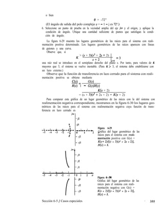 o bien
8 = -72”
(El ángulo de salida del polo complejo s = - 1 - j es 72”.)
6. Seleccione un punto de prueba en la vecindad amplia del eje jw y el origen, y aplique la
condición de ángulo. Ubique una cantidad suficiente de puntos que satisfagan la condi-
ción de ángulo.
La figura 6-29 muestra los lugares geométricos de las raíces para el sistema con reali-
mentación positiva determinado. Los lugares geométricos de las raíces aparecen con líneas
de guiones y una curva.
Observe que, si
K > (s + 3)(? + 2s + 2)
=
s+2
3
s=o
una raíz real se introduce en el semiplano derecho del plano s. Por tanto, para valores de K
mayores que 3, el sistema se vuelve inestable. (Para K > 3, el sistema debe estabilizarse con
un lazo externo.)
Observe que la función de transferencia en lazo cerrado para el sistema con reali-
mentación positiva se obtiene mediante
C(s) G(s)-=
R(s) 1 - G(s)H(s)
K(s + 2)
= (s + 3)(s2 + 2s + 2) - K(s + 2)
Para comparar esta gráfica de un lugar geométrico de las raíces con la del sistema con
realimentación negativa correspondiente, mostramos en la figura 6-30 los lugares geo-
métricos de las raíces para el sistema con realimentación negativa cuya función de trans-
ferencia en lazo cerrado es
-j2
- j l
1 l-t
Figura 6-29
-m-m
0 1 2aGráfica del lugar geométrico de las
- -jl raíces para el sistema con reali-
mentación positiva con G(s) =
- -j2 K(s+ 2)/[(s + 3)(s2 + 2s + 2)],
H(s) = 1.
il
-jl
-j2
-j3
Figura 6-30
Gráfica del lugar geométrico de las
raíces para el sistema con reali-
mentación negativa con G(s) =
K(s + 2)/[(s + 3)(s2 + 2s + 2)],
H(s) = 1.
Sección 6-5 / Casos especiales * 355
 