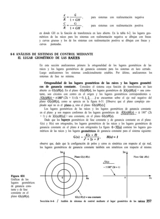 c G
x=l+GH ’
para sistemas con realimentación negativa
C G
x=l+GH ’
para sistemas con realimentación positiva
en donde GH es la función de transferencia en lazo abierto. En la tabla 6-2, los lugares geo-
métricos de las raíces para los sistemas con realimentación negativa se dibujan con líneas
y curvas gruesas y los de los sistemas con realimentación positiva se dibujan con líneas y
curvas punteadas.
6-6 ANÁLISIS DE SISTEMAS DE CONTROL MEDIANTE
EL LUGAR GEOMÉTRICO DE LAS RAíCES
En esta sección analizaremos primero la ortogonalidad de los lugares geométricos de las
raíces y los lugares geométricos de ganancia constante para los sistemas en lazo cerrado.
Luego analizaremos los sistemas condicionalmente estables. Por último, analizaremos los
sistemas de fase no mínima.
Ortogonalidad de los lugares geométricos de las raíces y los lugares geométri-
cos de ganancia constante. Considere el sistema cuya función de transferencia en lazo
abierto es G(s)H(s). En el plano G(s)H(s), los lugares geométricos de IG(s)H(s)l = una cons-
tante, son círculos con centro en el origen y los lugares geométricos correspondientes a
/G(s)H(s) = t180” (2k + 1) (k = 0, 1,2, . . .) se encuentran sobre el eje real negativo del
plano G(s)H(s), como se aprecia en la figura 6-31. [Observe que el plano complejo em-
pleado aquí no es el plàno s, sino el plano G(s)H(s).]
Los lugares geométricos de las raíces y los lugares geométricos de ganancia constante
en el plano s son mapeos conformes de los lugares geométricos de /G(s)H(s) = -+ 180” (2k
+ 1) y de lG(s)H(~jl = una constante, en el plano G(s)H(s).
Dado que los lugar?s geométricos de fase constante y de ganancia constante en el plano
G(s) y H(s) son ortogonales, los Iugares geométricos de las raíces y los lugares geométricos de
ganancia constante en el plano S son ortógonales La figura 6-32(a) contiene los lugares geo-
métricos de las raíces y los lugares geom&ricos de ganancia constante para el sistema siguiente:
Figura 631
Gráficas de los
lugares geométricos
de ganancia cons-
tante y de fase
constante en el
plano G(s)H(s).
G(s) =
K(s + 2)
s2 + 2s + 3 ’
H(s) = 1
I
observe que, dado que la configuración de polos y ceros es simétrica con respecto al eje real,observe que, dado que la configuración de polos y ceros es simétrica con respecto al eje real,
los lugares geométricos de ganancia constante también son simétricos con respecto al mismo.los lugares geométricos de ganancia constante también son simétricos con respecto al mismo.
ImImA
Plano G(s) H(s)Plano G(s) H(s)
H(s)H(s)/G(s)/G(s)
1
= t180°(2k+ 1)= t180°(2k+ 1)
00
++
ReRe
Sección 6-6 / Análisis de sistemas de control mediante el lugar geométrico de las raices 357
 