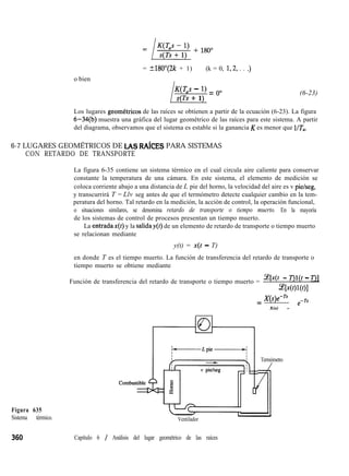 o bien
= ?180”(2k + 1) (k = 0, 1,2, . . .)
L
wh - 1) = 0”
s Ts + 1)
(6-23)
Los lugares geometricos de las raíces se obtienen a partir de la ecuación (6-23). La figura
6-34(b) muestra una gráfica del lugar geométrico de las raíces para este sistema. A partir
del diagrama, observamos que el sistema es estable si la ganancia K es menor que UT,.
6-7 LUGARES GEOMÉTRICOS DE LAS RAíCES PARA SISTEMAS
CON RETARDO DE TRANSPORTE
La figura 6-35 contiene un sistema térmico en el cual circula aire caliente para conservar
constante la temperatura de una cámara. En este sistema, el elemento de medición se
coloca corriente abajo a una distancia de L pie del horno, la velocidad del aire es v pie/seg,
y transcurrirá T = Llv seg antes de que el termómetro detecte cualquier cambio en la tem-
peratura del horno. Tal retardo en la medición, la acción de control, la operación funcional,
o situaciones similares, se denomina retardo de transporte o tiempo muerto. En la mayoría
de los sistemas de control de procesos presentan un tiempo muerto.
La entradax(t) y la saliday de un elemento de retardo de transporte o tiempo muerto
se relacionan mediante
y(t) = x(t - T)
en donde T es el tiempo muerto. La función de transferencia del retardo de transporte o
tiempo muerto se obtiene mediante
Función de transferencia del retardo de transporte o tiempo muerto =
.Lqx(t - T)l(t - T)l
~ww)l
= X(s)e-”
X(s) = e
-Ts
Figura 635
Sistema térmico. Ventilador
Termómetro
1
Capítulo 6 / Análisis del lugar geométrico de las raíces
 