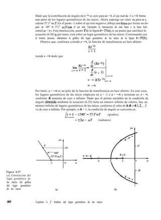 Dado que la contribución de ángulo de e-rs es cero para w = 0, el eje real de -1 a -w forma
una parte de los lugares geométricos de las raíces. Ahora suponga un valor OI para w y
calcule 57.3” WI T. En el punto -1 sobre el eje real negativo, dibuje una línea que forme un án-
gulo de 180” - 57.3” wrí”con el eje real. Encuentre la intersección de esta línea y la línea hori-
zontal o = WI. Esta intersección, punto T de la figura 6-37(a), es un punto que satisface la
ecuación (6-26) y, por tanto, está sobre un lugar geométrico de las raíces. Continuando con
el mismo proceso, obtenemos la gráfica del lugar geométrico de las raíces de la figura 6-37(b).
Observe que, conforme s tiende a -co, la función de transferencia en lazo abierto
tiende a -w dado que
KemTs
s+l
lím KfrTs -
$ (Ke-n)
s=-ms+l d
z(s + 1)
s z-m
= - KTe-TsI,=-,
= -cO
Por tanto, s = -co es un polo de la función de transferencia en lazo abierto. En este caso,
los lugares geométricos de las raíces empiezan en s = -1 o s = -00 y terminan en s = ~0,
conforme K aumenta de cero a infinito. Dado que el primer miembro de la condición de
ángulo obtenida mediante la ecuación (6-25) tiene un número infinito de valores, hay un
número infinito de lugares geométricos de las raíces, conforme el valor de k (k = 0, 1,2,. . .)
va de cero a infinito. Por ejemplo, si k = 1, la condición de ángulo se convierte en
/
s + 1 = 2540” - 57.3”oT (grados)
= +39i-- wT (radianes)
Figura 6-37
(a) Construcción del
lugar geométrico de
las raíces; (b) gráfica
del lugar geométrico
de las raíces. 60
-3 - 2 -1 0
- -jl
(b)
362 I Capítulo 6 / Análisis del lugar geométrico de las raíces
 