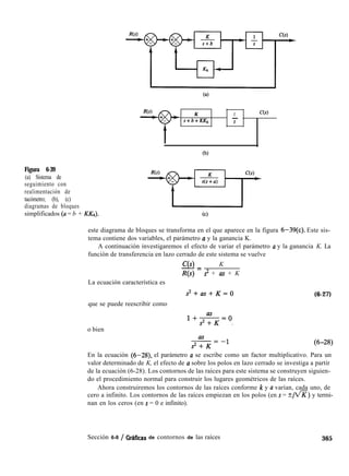 (a)
K
s+b+KKh
1 C(s)
-
s
(b)
Figura 6-39
(a) Sistema de
seguimiento con
realimentación de
tacómetro; (b), (c)
diagramas de bloques
simplificados (a = b + KKJ,).
este diagrama de bloques se transforma en el que aparece en la figura 6-39(c). Este sis-
tema contiene dos variables, el parámetro a y la ganancia K.
A continuación investigaremos el efecto de variar el parámetro a y la ganancia K. La
función de transferencia en lazo cerrado de este sistema se vuelve
C(s) K-=
R(s) s2 + as + K
La ecuación característica es
s2+as+K=0 (6-27)
que se puede reescribir como
o bien
1+“s=()
s2+K .
En la ecuación (6-28) el parámetro u se escribe como un factor multiplicativo. Para un
valor determinado de K, el efecto de a sobre los polos en lazo cerrado se investiga a partir
de la ecuación (6-28). Los contornos de las raíces para este sistema se construyen siguien-
do el procedimiento normal para construir los lugares geométricos de las raíces.
Ahora construiremos los contornos de las raíces conforme k y u varían, cada uno, de
cero a infinito. Los contornos de las raíces empiezan en los polos (en s = rtlfl) y termi-
nan en los ceros (en s = 0 e infinito).
Sección 6-8 / OratIcas de contornos de las raíces 365
 