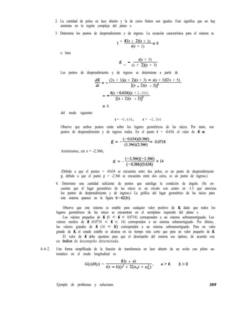 2. La cantidad de polos en lazo abierto y la de ceros finitos son iguales. Esto significa que no hay
asíntotas en la región compleja del plano s.
3. Determine los puntos de desprendimiento y de ingreso. La ecuación característica para el sistema es
o bien
1 + K(s + 2)(s + 3) = o
s(s + 1)
s(s + 1)
K = - (s + 2)(s + 3)
Los puntos de desprendimiento y de ingreso se determinan a partir de
dK-=- (2s + l)(s + 2)(s + 3) - s(s + 1)(2.s + 5)
ds KS + 2)(s + 3)Y
= 4(s + 0.634)(s + 2.366)-
KS + 2)@ + 3r
= 0
del modo siguiente:
s = -0.634, s = -2.366
Observe que ambos puntos están sobre los lugares geométricos de las raíces. Por tanto, son
puntos de desprendimiento y de ingreso reales. En el punto s = -0.634, el valor de K es
K = -(-0.634)(0.366)
(1.366)(2.366) = o’o718
Asimismo, en s = -2.366,
K = -(-2.366)(-1.366) = 14
(-0.366)(0.634)
(Debido a que el puntos = -0.634 se encuentra entre dos polos, es un punto de desprendimiento
y, debido a que el punto s = -2.366 se encuentra entre dos ceros, es un punto de ingreso.)
4. Determine una cantidad suficiente de puntos que satisfaga la condición de ángulo. (Se en-
cuentra que el lugar geométrico de las raíces es un círculo con centro en -1.5 que atraviesa
los puntos de desprendimiento y de ingreso.) La gráfica del lugar geométrico de las raíces para
este sistema aparece en la figura 6-42(b).
Observe que este sistema es estable para cualquier valor positivo de K, dado que todos los
lugares geométricos de las raíces se encuentran en el semiplano izquierdo del plano s.
Los valores pequeños de K (0 < K < 0.0718) corresponden a un sistema sobreamortiguado. Los
valores medios de K (0.0718 < K < 14) corresponden a un sistema subamortiguado. Por último,
los valores grandes de K (14 < K) corresponden a un sistema sobreamortiguado. Para un valor
grande de K, el estado estable se alcanza en un tiempo más corto que para un valor pequeño de K.
El valor de K debe ajustarse para que el desempeño del sistema sea óptimo, de acuerdo con
un índice de desempeño determinado.
A-6-2. Una forma simplificada de la función de transferencia en lazo abierto de un avión con piloto au-
tomático en el modo longitudinal es
G(s)H(s) =
K(s + a)
s(s - b)(s2 + 25~~s + cu;) ’
a > 0, b>O
Ejemplo de problemas y soluciones 369
 