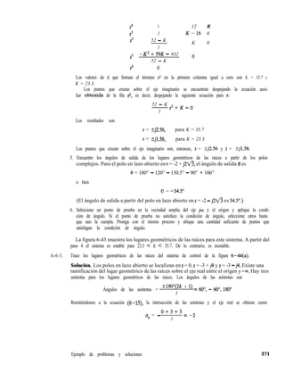 s4 1 12 K
s3 3 K-l6 0
2 52 - K
K 0
3
sl
-K2 + 59K - 832 o
52 - K
so K
Los valores de K que forman el término sr en la primera columna igual a cero son K = 35.7 y
K = 23.3.
Los puntos que cruzan sobre el eje imaginario se encuentran despejando la ecuación auxi-
liar obtenida de la fila ~2, es decir, despejando la siguiente ecuación para s:
52 - K
3
s2+K=0
Los resultados son
s = kj2.56, para K = 35.7
s = kj1.56, para K = 23.3
Los puntos que cruzan sobre el eje imaginario son, entonces, s = kj2.56 y s = kj1.56.
5. Encuentre los ángulos de salida de los lugares geométricos de las raíces a partir de los polos
complejos. Para el polo en lazo abierto en s = -2 + j2fi, el ángulo de salida 0 es
8 = 180” - 120” - 130.5” - 90” + 106”
o bien
e = -54.50
(El ángulo de salida a partir del polo en lazo abierto en s = -2 - j2fi es 54.5”.)
6. Seleccione un punto de prueba en la vecindad amplia del eje jw y el origen y aplique la condi-
ción de ángulo. Si el punto de prueba no satisface la condición de ángulo, seleccione otros hasta
que uno la cumpla. Prosiga con el mismo proceso y ubique una cantidad suficiente de puntos que
satisfagan la condición de ángulo.
La figura 6-43 muestra los lugares geométricos de las raíces para este sistema. A partir del
paso 4 el sistema es estable para 23.3 < K < 35.7. De lo contrario, es inestable.
A-6-3. Trace los lugares geométricos de las raíces del sistema de control de la figura 6-44(a).
Solución. Los polos en lazo abierto se localizan en s = 0, s = -3 + j4 y s = -3 - j4. Existe una
ramificación del lugar geométrico de las raíces sobre el eje real entre el origen y -M. Hay tres
asíntotas para los lugares geométricos de las raíces. Los ángulos de las asíntotas son
Ángulos de las asíntotas = ~18’Wk + 1) = (jo”, _ 600, 1800
3
Remitiéndonos a la ecuación (6-15) la intersección de las asíntotas y el eje real se obtiene como
Ejemplo de problemas y soluciones
0+3+3
u, = -
3
= -2
371
 
