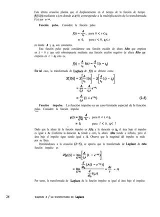 Esta última ecuación plantea que el desplazamiento en el tiempo de la función de tiempo
f(t)l(t) mediante a (en donde a 2 0) corresponde a la multiplicación de la transformada
F(s) por e-ar.
Función pulso. Considere la función pulso
f(t) =-g, para 0 < t < t.
= 0, para t < 0, toe t
en donde A y to son constantes.
Esta función pulso puede considerarse una función escalón de altura Alto que empieza
en t = 0 y que está sobreimpuesta mediante una función escalón negativo de altura Alto que
empieza en t = to; esto es,
f(t) = % l(t) - % r(t - to)
En’ial caso, la tránsformada de Laplace de f(t) se obtiene como
ie[xo1=s[%l~t)l-~[~l~t-t~~
A A= - _ -e-so
tos tos
= j$ (1 - ev%) (2-5)
Función impulso. La función impulso es un caso limitado especial de la función
pulso. Considere la función impulso-,
g(t) = lfm _A
qJ+o to ’
para 0 < t < t.
= 0, para t < 0, t0-C t
,
Dado que la altura de la función impulso es Alto y la duración es to, el área bajo el impulso
es igual a A. Conforme la duración to tiende a cero, la altura Alto tiende a infinito, pero el
área bajo el impulso sigue siendo igual a A. Observe que la magnitud del impulso se mide
por su Brea.
Remitiéndonos a la ecuación (2-5), se aprecia que la transformada de Laplace de esta
función impulso es
%dtN = lítoã[j$U -e-)l
$ EAO - e-“h>l
=]ím O
As
=- = A
fo-0
Por tanto, la transformada de Laplace de la función impulso es igual al área bajo el impulso.
24 Capítulo 2 / La transformada de Laplace
 