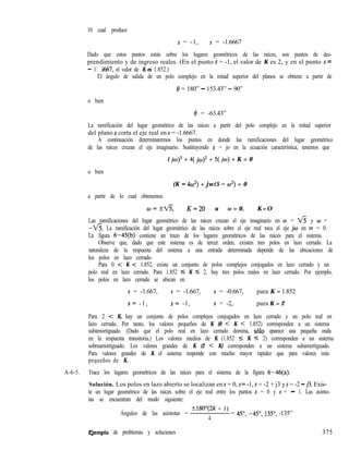 10 cual produce
s = -1, s = -1.6667
Dado que estos puntos están sobre los lugares geométricos de las raíces, son puntos de des-
prendimiento y de ingreso reales. (En el punto s = -1, el valor de K es 2, y en el punto s =
- 1. j667, el valor de K es 1.852.)
El ángulo de salida de un polo complejo en la mitad superior del planos se obtiene a partir de
0 = 180” - 153.43” - 90”
o bien
6’ = -63.43”
La ramificación del lugar geométrico de las raíces a partir del polo complejo en la mitad superior
del plano s corta el eje real en s = -1.6667.
A continuación determinaremos los puntos en donde las ramificaciones del lugar geométrico
de las raíces cruzan el eje imaginario. Sustituyendo s = jo en la ecuación característica, tenemos que
( jw)3 + 4( jw)* + 5( jw) + K = 0
o bien
(K - 4~‘) + jw(5 - w2) = 0
a partir de lo cual obtenemos
0=d3, K=20 u w = 0, K=O
Las ramificaciones del lugar geométrico de las raíces cruzan el eje imaginario en w = e y w =
-ti. La ramificación del lugar geométrico de las raíces sobre el eje real toca el eje jw en w = 0.
La figura 6-45(b) contiene un trazo de los lugares geométricos de las raíces para el sistema.
Observe que, dado que este sistema es de tercer orden, existen tres polos en lazo cerrado. La
naturaleza de la respuesta del sistema a una entrada determinada depende de las ubicaciones de
los polos en lazo cerrado.
Para 0 < K < 1.852, existe un conjunto de polos complejos conjugados en lazo cerrado y un
polo real en lazo cerrado. Para 1.852 5 K 5 2, hay tres polos reales en lazo cerrado. Por ejemplo,
los polos en lazo cerrado se ubican en
s = -1.667, s = -1.667, s = -0.667, para K = 1.852
s= -1, s= -1, s = -2, para K = 2
Para 2 < K, hay un conjunto de polos complejos conjugados en lazo cerrado y un polo real en
lazo cerrado. Por tanto, los valores pequeños de K (0 < K < 1.852) corresponden a un sistema
subamortiguado. (Dado que el polo real en lazo cerrado domina, solo aparece una pequeña onda
en la respuesta transitoria.) Los valores medios de K (1.852 I K 5 2) corresponden a un sistema
sobreamortiguado. Los valores grandes de K (2 < K) corresponden a un sistema subamortiguado.
Para valores grandes de K el sistema responde con mucho mayor rapidez que para valores más
pequeños de K.
A-6-5. Trace los lugares geométricos de las raíces para el sistema de la figura 6-46(a).
Solución. Los polos en lazo abierto se localizan en s = 0, s= -1, s = -2 + j3 y s = -2 - j3. Exis-
te un lugar geométrico de las raíces sobre el eje real entre los puntos s = 0 y s = - 1. Las asínto-
tas se encuentran del modo siguiente:
Ángulos de las asíntotas =
?180”(2k + 1)
4
= 45”, -45”, 135”, -135”
F,jemplo de problemas y soluciones 375
 