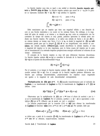 La función impulso cuya área es igual a una unidad se denomina fincibn impulso uni-
turio o funcibn delta de Dirac. La función impulso unitario que ocurre en t = ro por lo gene- ,
ral se representa mediante s(t - to). s(t - ro) satisface lo siguiente:
d(t - ro) = 0, para r # ro
s(r-ro) = m, para r = ro
f
m
f3(r - ro)dr = 1
-00
Debe mencionarse que un impulso que tiene una magnitud infinita y una duración de
cero es una ficción matemática y no ocurre en los sistemas físicos. Sin embargo, si la mag-
nitud del pulso de entrada a un sistema y su duración es muy corta en comparación con las
constantes de tiempo del sistema es muy grande, podemos aproximar la entrada pulso me-
diante una función impulso. Por ejemplo, si se aplica una entrada de fuerza o de par f(r) a
un sistema durante un tiempo muy breve, 0 < r < ro, en donde la magnitud de f(r) es sufi-
cientemente grande para que la integral Jo f(r) dr no sea insignificante, esta entrada se con-
sidera una entrada impulso. (Obserwque, cuando describimos la entrada impulso, el área
o magnitud del impulso es lo más importante, pero la forma exacta del impulso por lo gene-
ral es insustancial.) La entrada impulso proporciona energía suficiente al sistema en un
tiempo infinitesimal.
El concepto de la función impulso es muy útil para diferenciar funciones discontinuas.
La función impulso unitario s(r - to) se considera la derivada de la función escalón unitario
l(r-ro) en el punto de discontinuidad r = ro o
s(r - ro) = i l(r - ro)
Por el contrario, si se integra la función impulso unitario ¿j(r - ro), el resultado es la función
escalón unitario l(r - ro). Con el concepto de la función impulso podemos diferenciar una
función que contenga discontinuidades, proporcionando los impulsos cuyas magnitudes
son iguales a la magnitud de cada discontinuidad correspondiente.
Multiplicación de fft) por e-a’ Si f(r) puede transformarse por el método de
Laplace, y su transformada de Laplace es F(s), la transformada de Laplace de e-uf f(r) se
obtiene como
%[e4flr)] = Iw eatflr)eea dr = F(s + a) (2-6)
0
Observamos que la multiplicación de f(r) por e-0f tiene el efecto de sustituir s por (s +
a) en la transformada de Laplace. Por el contrario, cambiar s a (s + a) es equivalente a mul-
tiplicar f(r) por e- Q’. (Observe que Q puede ser real o compleja.)
La relación proporcionada por la ecuación (2-6) es btil para obtener las transformadas
de Laplace de funciones tales como e--al sen or y e-a’ cos wr. Por ejemplo, dado que
(e[sen wr] = * =“F(s), (e[cw w] = -& = G(s)
se infiere que, a partir de la ecuación (2-6), las transformadas de Laplace de e-m sen wr y
e-a? cos wr se obtienen, respectivamente, mediante
Sección 2-3 / Transformada de Laplace 25
 
