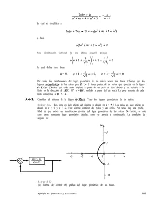 20(a + 2) - -
a2+4a+4-c¿Jz+3= A
lo cual se simplifica a
2w(o + 2)(0 - 1) = -o(a2 + 4a + 7 - d)
o bien
0(3c? + 60+ 3 - w2) = 0
Una simplificación adicional de esta última ecuación produce
++,.-$,)(o+l--&)=o
lo cual define tres líneas:
w = 0, a+l+&=O,
fl
o+l-&o=o
Por tanto, las ramificaciones del lugar geométrico de las raíces tienen tres líneas. Observe que los
lugares geometricos de las raíces para K > 0 tienen partes de las rectas que aparecen en la figura
6-52(b). (Observe que cada recta empieza a partir de un polo en lazo abierto y se extiende a in-
finito en la dirección de 180”, 60” o -6O”, medidos a partir del eje real.) La parte restante de cada
recta corresponde a K < 0.
A-6-ll. Considere el sistema de la figura 6-53(a). Trace los lugares geométricos de las raíces.
Solución. Los ceros en lazo abierto del sistema se ubican en s = ?j. Los polos en lazo abierto se
ubican en s = 0 y s = -2. Este sistema contiene dos polos y dos ceros. Por tanto, hay una posibi-
lidad de que exista una ramificación circular del lugar geométrico de las raíces. De hecho, en este
caso existe semejante lugar geométrico circular, como se aprecia a continuación. La condición de
ángulo es:
Figura643
(a) Sistema de control; (b) gráfica del lugar geométrico de las raíces.
Ejemplo de problemas y soluciones 385
 