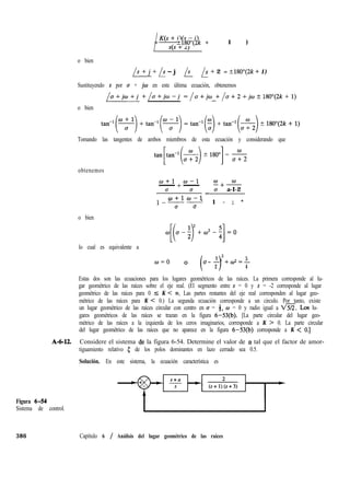/ “‘“;;$- j)= ?180”(2k + 1 )
o bien
1s + j + 1s - j - /s- - /s + 2 = ?180”(2k + 1)
Sustituyendo s por u + jw en este última ecuación, obtenemos
[o+jo+j +/cr+jco-j =/o+jm +/a+2+jw?180°(2k+1)
o bien
Tomando las tangentes de ambos miembros de esta ecuación y considerando que
tan[,,,-l(&) + ISO’] = 5
obtenemos
w+l +w-1- - E+W
c7 u u a-I-2
l/o+lw-l=- -
0 u
1 - ; *
o bien
lo cual es equivalente a
w=o
l2
( 1
5
0 (J-- +w2=-
2 4
Estas dos son las ecuaciones para los lugares geométricos de las raíces. La primera corresponde al lu-
gar geométrico de las raíces sobre el eje real. (El segmento entre s = 0 y s = -2 corresponde al lugar
geométrico de las raíces para 0 5 K < m. Las partes restantes del eje real corresponden al lugar geo-
métrico de las raíces para K < 0.) La segunda ecuación corresponde a un circulo. Por tanto, existe
un lugar geométrico de las raíces circular con centro en u = 4, w = 0 y radio igual a Xh?. Los lu-
gares geométricos de las raíces se trazan en la figura 6-53(b). [La parte circular del lugar geo-
métrico de las raíces a la izquierda de los ceros imaginarios, corresponde a K > 0. La parte circular
del lugar geométrico de las raíces que no aparece en la figura 6-53(b) corresponde a K < 0.1
A-6-12. Considere el sistema de la figura 6-54. Determine el valor de (Y tal que el factor de amor-
tiguamiento relativo 5 de los polos dominantes en lazo cerrado sea 0.5.
Solución. En este sistema, la ecuación característica es
Figura 6-54
Sistema de control.
386 Capítulo 6 / Análisis del lugar geométrico de las raíces
 