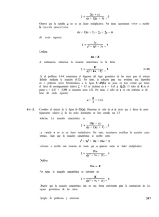 1+ 2(s + a>
s(s + l)(S + 3) =
0
Observe que la variable a no es un factor multiplicativo. Por tanto, necesitamos volver a escribir
la ecuación característica
s(s + l)(S + 3) + 2s + 2a = 0
del modo siguiente:
Defina
1+
2 a
s3 + 4s2 + 5s =
0
2a = K
A continuación, obtenemos la ecuación característica en la forma
1+
K
s(s’ + 4s + 5) =
0 (6-32)
En el problema A-6-4 construimos el diagrama del lugar geométrico de las raíces para el sistema
definido mediante la ecuación (6-32). Por tanto, la solución para este problema está disponible
en el problema A-6-4. Remitiéndonos a la figura 6-45(b) los polos en lazo cerrado que tienen
el factor de amortiguamiento relativo 5 = 0.5 se localizan en s = 0.63 + jl.09. El valor de K en el
punto s = -0.63 + jl.09 se encuentra como 4.32. Por tanto, el valor de a en este problema se ob-
tiene del modo siguiente:
a = ; = 2.16
A-6-13. Considere el sistema de la figura 6-55(a). Determine el valor de a de modo que el factor de amor-
tiguamiento relativo 5 de los polos dominantes en lazo cerrado sea 0.5.
Solución. La ecuación característica es
1+
lO(s + a)
s(s + l)(s + 8) =
o
La variable a no es un factor multiplicativo. Por tanto, necesitamos modificar la ecuación carac-
terística. Dado que la ecuación característica se escribe como
s3 + 9s2 + 18s + loa = 0
volvemos a escribir esta ecuación de modo que a aparezca como un factor multiplicativo:
Defina
1+
loa
s(s2 + 9s + 18) =
0
lOa = K
Por tanto, la ecuación característica se convierte en
1+
K
s(s2 + 9s + 18) =
0
Observe que la ecuación característica está en una forma conveniente para la construcción de los
lugares geométricos de las raíces.
Ejemplo de problemas y soluciones 387
 