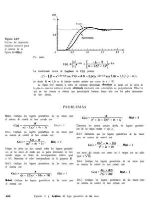 40
t
Figura 6-65
Curvas de respuesta
escalón unitario para
el sistema de la
figura 6-@l(a).
1.0 -
Exacta
Por tanto,
C(s) = - e-o.3s +
0
s
-4s -Y
(s + 2.5)2 + 3.g2
1e-0.3s
La transformada inversa de Laplace de C(S) produce
c(t) = i [l - e-2~5(~-0~3)~0~ 3.9(t - 0.3) - 0.641e-2.5(‘-0J)sen 3.9(t - 0.3)]1(t - 0.3)
en donde l(t - 0.3) es la función escalón unitario que ocurre en t = 0.3.
La figura 6-65 muestra la curva de respuesta aproximada obtenida así junto con la curva de
respuesta escalón unitario exacta obtenida mediante una simulación de computadora. Observe
que en este sistema se obtiene una aproximación bastante buena sólo con los polos dominantes
en lazo cerrado.
PROBLEMAS
B-6-1. Grafique los lugares geométricos de las raíces para
el sistema de control en lazo cerrado con
G(s) =
K
s(s + l)(S2 + 4s + 5) ’
H(s) = 1
B-6-2. Grafique los lugares geométricos de las raíces para
un sistema de control en lazo cerrado con:
G(s) =
K(s + 9)
s(s2 + 4s + ll) ’
H(s) = 1
Ubique los polos en lazo cerrado sobre los lugares geométri-
cos de las raíces de modo que los polos dominantes en lazo
cerrado tengan un factor de amortiguamiento relativo igual
a 0.5. Determine el valor correspondiente de la ganancia K.
B-6-3. Grafique los lugares geométricos de las raíces para
el sistema con
G(s) =
K
s(s + 0.5)(s2 + 0.6s + 10) ’
H(s) = 1
B-6-4. Grafique los lugares geométricos de las raíces para
el sistema con
G(s) =
K
(s2 + 2s + 2)(s2 + 2s + 5) ’
H(s) = 1
Determine los puntos exactos donde los lugares geométri-
cos de las raíces cruzan el eje jo.
B-6-5. Demuestre que los lugares geométricos de las raíces
para un sistema de control con
G(s) =
K(s2 + 6s + 101
s2+2s+10 ’
H(s) = 1
son arcos del círculo con centro en el origen con un radio
igual a VíK
B-6-6. Grafique los lugares geométricos de las raíces para
un sistema de control en lazo cerrado con
G(s) =
K(s + 0.2)
s2(s + 3.6) ’
H(s) = 1
B-6-7. Grafique los lugares geométricos de las raíces para
un sistema de control en lazo cerrado con
400 Capítulo 6 / Anhlisís del lugar geométrico de las raíces
 