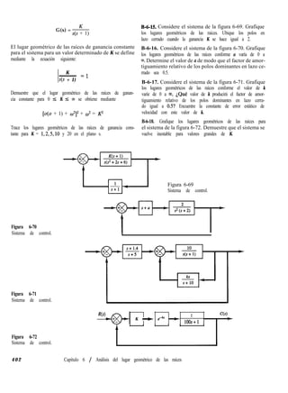 G(s) = -&---
s(s + 1)
El lugar geométrico de las raíces de ganancia constante
para el sistema para un valor determinado de K se define
mediante la ecuación siguiente:
K
/ I
~ El
s(s + 1)
Demuestre que el lugar geométrico de las raíces de ganan-
cia constante para 0 I K 5 ~0 se obtiene mediante
[o(a + 1) + w2]2 + c? = P
Trace los lugares geométricos de las raíces de ganancia cons-
tante para K = 1,2,5,10 y 20 en el plano s.
B-6-15. Considere el sistema de la figura 6-69. Grafique
los lugares geométricos de las raíces. Ubique los polos en
lazo cerrado cuando la ganancia K se hace igual a 2.
B-6-16. Considere el sistema de la figura 6-70. Grafique
los lugares geométricos de las raíces conforme a varía de 0 a
m.Determine el valor de a de modo que el factor de amor-
tiguamiento relativo de los polos dominantes en lazo ce-
rrado sea 0.5.
B-6-17. Considere el sistema de la figura 6-71. Grafique
los lugares geométricos de las raíces conforme el valor de k
varíe de 0 a 00. ¿Qué valor de k producirá el factor de amor-
tiguamiento relativo de los polos dominantes en lazo cerra-
do igual a 0.5? Encuentre la constante de error estático de
velocidad con este valor de k.
B-6-18. Grafique los lugares geométricos de las raíces para
el sistema de la figura 6-72. Demuestre que el sistema se
vuelve inestable para valores grandes de K.
Figura 6-69
Sistema de control.
Figura 6-70
Sistema de control.
Figura 6-71
Sistema de control.
R(s)
K -t ewk +
2
loos+l
Figura 6-72
Sistema de control.
4 0 2 Capítulo 6 / Análisis del lugar geométrico de las raíces
 