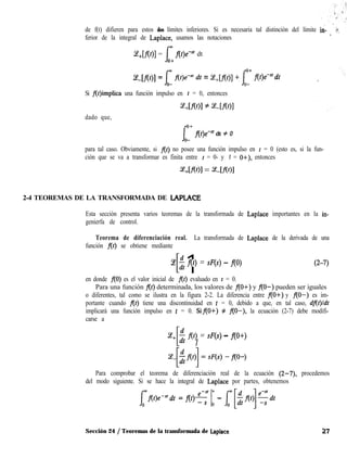 de f(t) difieren para estos dos límites inferiores. Si es necesaria tal distinción del límite in-
’
G,
ferior de la integral de Laplace, usamos las notaciones
L!!+[flt)] = Jw f(t)e-sf dt
0+
I
Z[f(t)] = $ f(t)e+ dt = Ce+[f(t)l +, l,o f(t)e-“‘dt
Si f(t)implica una función impulso en t = 0, entonces
dado que,
f
u_’ f(t)e+ dt # 0
para tal caso. Obviamente, si f(t) no posee una función impulso en t = 0 (esto es, si la fun-
ción que se va a transformar es finita entre t = 0- y t = O+), entonces
~+[ml = z-m1
2-4 TEOREMAS DE LA TRANSFORMADA DE LAPLACE
Esta sección presenta varios teoremas de la transformada de Laplace importantes en la in-
genierfa de control.
Teorema de diferenciación real. La transformada de Laplace de la derivada de una
función flt) se obtiene mediante
-ce
[ 1$ f(t) = sF(s) - f(O) (2-7)
en donde f(O) es el valor inicial de f(t) evaluado en t = 0.
Para una función f(t) determinada, los valores de flO+) y RO-) pueden ser iguales
o diferentes, tal como se ilustra en la figura 2-2. La diferencia entre flO+) y f(O-) es im-
portante cuando f(t) tiene una discontinuidad en t = 0, debido a que, en tal caso, dflt)/dt
implicará una función impulso en t = 0. Sif(O+) # f(O-), la ecuación (2-7) debe modifi-
carse a
ce,
[ 1
$ f(t) = sF(s) - f(O+)
Para comprobar el teorema de diferenciación real de la ecuación (2-7), procedemos
del modo siguiente. Si se hace la integral de Laplace por partes, obtenemos
dt = f(t) e-s’ mq jD - [[-$fC+$‘t
Sección 24 / Teoremas de la transformada de Laplace 27
 