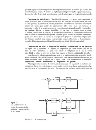 que tales especificaciones requerirían de componentes costosos. Recuerde que la parte más
importante de un sistema de control es el planteamiento preciso de las especificaciones de
desempeño a fin de producir un sistema de control óptimo para el propósito determinado.
Compensación del sistema. Establecer la ganancia es el primer paso encaminado a
ajustar el sistema para un desempeño satisfactorio. Sin embargo, en muchos casos prácticos,
el solo ajuste de la ganancia tal vez no proporcione una alteración suficiente del compor-
tamiento del sistema para cumplir las especificaciones dadas. Como ocurre con frecuencia, in-
crementar el valor de la ganancia mejora el comportamiento en estado estable pero produce
una estabilidad deficiente o, incluso, inestabilidad. En este caso, es necesario volver a diseñar
el sistema (modificando la estructura o incorporando dispositivos o componentes adicionales)
a fin de alterar el comportamiento general, de modo que el sistema se comporte como se re-
quiere. Este nuevo diseño o adición de un dispositivo apropiado se denomina compensación.
Un elemento insertado en el sistema para satisfacer las especificaciones se denomina com-
pensador. El compensador modifica el desempeño con déficit del sistema original.
Compensación en serie y compensación mediante realimentación (o en paralelo).
Las figuras 7-l(a) y (b) muestran los esquemas de compensación que suelen utilizarse para los sis-
temas de control realimentados La figura 7-l(a) contiene la configuración en la que el compen-
sador G,(s) se coloca en serie con la planta. Este esquema se denomina compensación en serie.
Una alternativa a la compensación en serie es la realimentación de las señales de al-
gunos elementos y la colocación de un compensador en la trayectoria de realimentación in-
terna resultante, como se aprecia en la figura 7-l(b). Esta compensación se denomina
compensación mediante realimentación o compensación en paralelo.
Al compensar los sistemas de control, observamos que, por lo general, el problema ter-
mina en un diseño conveniente de un compensador en serie o mediante realimentación. La
elección entre la compensación en serie y la compensación mediante realimentación depende
Figura 7-1
(a) Compensación en
serie; (b) compensación
mediante realimentación
0 en paralelo.
Sección 7-1 / Introducción
3H(s) 4
Ca)
r
405
 