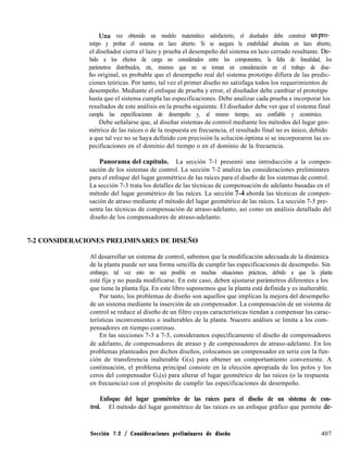 una vez obtenido un modelo matemático satisfactorio, el diseñador debe construir unpro-
totipo y probar el sistema en lazo abierto. Si se asegura la estabilidad absoluta en lazo abierto,
el diseñador cierra el lazo y prueba el desempeño del sistema en lazo cerrado resultante. De-
bido a los efectos de carga no considerados entre los componentes, la falta de linealidad, los
parámetros distribuidos, etc, mismos que no se toman en consideración en el trabajo de dise-
ño original, es probable que el desempeño real del sistema prototipo difiera de las predic-
ciones teóricas. Por tanto, tal vez el primer diseño no satisfaga todos los requerimientos de
desempeño. Mediante el enfoque de prueba y error, el diseñador debe cambiar el prototipo
hasta que el sistema cumpla las especificaciones. Debe analizar cada prueba e incorporar los
resultados de este análisis en la prueba siguiente. El diseñador debe ver que el sistema final
cumpla las especificaciones de desempeño y, al mismo tiempo, sea confiable y económico.
Debe señalarse que, al diseñar sistemas de control mediante los métodos del lugar geo-
métrico de las raíces o de la respuesta en frecuencia, el resultado final no es único, debido
a que tal vez no se haya definido con precisión la solución óptima si se incorporaron las es-
pecificaciones en el dominio del tiempo o en el dominio de la frecuencia.
Panorama del capítulo. La sección 7-1 presentó una introducción a la compen-
sación de los sistemas de control. La sección 7-2 analiza las consideraciones preliminares
para el enfoque del lugar geométrico de las raíces para el diseño de los sistemas de control.
La sección 7-3 trata los detalles de las técnicas de compensación de adelanto basadas en el
método del lugar geométrico de las raíces. La sección 71t aborda las técnicas de compen-
sación de atraso mediante el método del lugar geométrico de las raíces. La sección 7-5 pre-
senta las técnicas de compensación de atraso-adelanto, así como un análisis detallado del
diseño de los compensadores de atraso-adelanto.
7-2 CONSIDERACIONES PRELIMINARES DE DISEÑO
Al desarrollar un sistema de control, sabemos que la modificación adecuada de la dinámica
de la planta puede ser una forma sencilla de cumplir las especificaciones de desempeño. Sin
embargo, tal vez esto no sea posible en muchas situaciones prácticas, debido a que la planta
esté fija y no pueda modificarse. En este caso, deben ajustarse parámetros diferentes a los
que tiene la planta fija. En este libro suponemos que la planta está definida y es inalterable.
Por tanto, los problemas de diseño son aquellos que implican la mejora del desempeño
de un sistema mediante la inserción de un compensador. La compensación de un sistema de
control se reduce al diseño de un filtro cuyas características tiendan a compensar las carac-
terísticas inconvenientes o inalterables de la planta. Nuestro análisis se limita a los com-
pensadores en tiempo continuo.
En las secciones 7-3 a 7-5, consideramos específicamente el diseño de compensadores
de adelanto, de compensadores de atraso y de compensadores de atraso-adelanto. En los
problemas planteados por dichos diseños, colocamos un compensador en serie con la fun-
ción de transferencia inalterable G(s) para obtener un comportamiento conveniente. A
continuación, el problema principal consiste en la elección apropiada de los polos y los
ceros del compensador G,(s) para alterar el lugar geométrico de las raíces (o la respuesta
en frecuencia) con el propósito de cumplir las especificaciones de desempeño.
Enfoque del lugar geométrico de las raíces para el diseño de un sistema de con-
trol. El método del lugar geométrico de las raíces es un enfoque gráfico que permite de-
Sección 7-2 / Consideraciones preliminares de diseño 407
 
