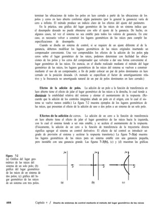 terminar las ubicaciones de todos los polos en lazo cerrado a partir de las ubicaciones de los
polos y ceros en lazo abierto conforme algún parámetro (por lo general la ganancia) varía de
cero a infinito. El método produce un indicio claro de los efectos del ajuste del parámetro.
En la práctica, una gráfica del lugar geométrico de las raíces de un sistema indica que
el desempeño deseado no puede obtenerse con sólo el ajuste de la ganancia. De hecho, en
algunos casos, tal vez el sistema no sea estable para todos los valores de ganancia. En este
caso, es necesario volver a construir los lugares geométricos de las raíces para cumplir las
especificaciones de desempeño.
Cuando se diseña un sistema de control, si se requiere de un ajuste diferente al de la
ganancia, debemos modificar los lugares geométricos de las raíces originales insertando un
compensador conveniente. Una vez comprendidos los efectos de la adición de los polos y/o
ceros sobre el lugar geométrico de las raíces, podemos determinar con facilidad las ubica-
ciones de los polos y los ceros del compensador que volverán a dar una forma conveniente al
lugar geométrico de las raíces. En esencia, en el diseño realizado mediante el método del lugar
geométrico de las raíces, los lugares geométricos de las raíces del sistema se vuelven a construir
mediante el uso de un compensador, a fin de poder colocar un par de polos dominantes en lazo
cerrado en la posición deseada. (A menudo se especifican el factor de amortiguamiento rela-
tivo y la frecuencia no amortiguada natural de un par de polos dominantes en lazo cerrado.)
Efectos de la adición de polos. La adición de un polo a la función de transferencia en
lazo abierto tiene el efecto de jalar el lugar geométrico de las raíces a la derecha, lo cual tiende a
disrnimrir la estabilidad relativa del sistema y alentar el asentamiento de la respuesta. (Re-
cuerde que la adición de los controles integrales añade un polo en el origen, con lo cual el sis-
tema se vuelve menos estable.) La figura 7-2 muestra ejemplos de los lugares geométricos de
las raíces, que presentan el efecto de la adición de uno o dos polos a un sistema de un solo polo.
Efectos de la adición de ceros. La adición de un cero a la función de transferencia
en lazo abierto tiene el efecto de jalar el lugar geométrico de las raíces hacia la izquierda,
con lo cual el sistema tiende a ser más estable, y se acelera el asentamiento de la respuesta.
(Físicamente, la adición de un cero a la función de transferencia de la trayectoria directa
significa agregar al sistema un control derivativo. El efecto de tal control es introducir un
grado de previsión al sistema y acelerar la respuesta transitoria.) La figura 7-3(a) muestra
los lugares geométricos de las raíces para un sistema estable con una ganancia pequeña,
pero inestable con una ganancia grande. Las figuras 7-3(b), (c) y (d) muestran las gráficas
Figura 7-2
jo
(a) Gráfica del lugar geo-
métrico de las raíces del
sistema de un solo polo; (b)
gráfica del lugar geométrico
de las raíces de un sistema de
dos polos; (c) gráfica del lu-
gar geométrico de las raíces
de un sistema con tres polos. (4 (b) (c)
jo
-4
408 Capítulo ‘7 / Diseño de sistemas de control mediante el método del lugar geométrico de las raíces
 