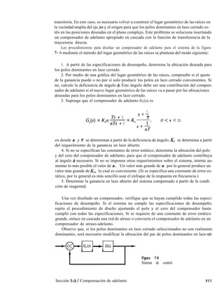 transitoria. En este caso, es necesario volver a construir el lugar geométrico de las raíces en
la vecindad amplia del eje jw y el origen para que los polos dominantes en lazo cerrado es-
tén en las posiciones deseadas en el plano complejo. Este problema se soluciona insertando
un compensador de adelanto apropiado en cascada con la función de transferencia de la
trayectoria directa.
Los procedimientos para diseñar un compensador de adelanto para el sistema de la figura
7- 6 mediante el método del lugar geométrico de las raíces se plantean del modo siguiente:
1. A partir de las especificaciones de desempeño, determine la ubicación deseada para
los polos dominantes en lazo cerrado.
2. Por medio de una gráfica del lugar geométrico de las raíces, compruebe si el ajuste
de la ganancia puede o no por sí solo producir los polos en lazo cerrado convenientes. Si
no, calcule la deficiencia de ángulo 4. Este ángulo debe ser una contribución del compen-
sador de adelanto si el nuevo lugar geométrico de las raíces va a pasar por las ubicaciones
deseadas para los polos dominantes en lazo cerrado.
3. Suponga que el compensador de adelanto G,(s) es
G,(s) = Ka
Ts + 1
-=
aTs + 1
1
S+-
T
&-----1’
S+-
aT
(0 < a < 1)
en donde a y T se determinan a partir de la deficiencia de ángulo. Kc se determina a partir
del requerimiento de la ganancia en lazo abierto.
4. Si no se especifican las constantes de error estático, determine la ubicación del polo
y del cero del compensador de adelanto, para que el compensador de adelanto contribuya
al ángulo 4 necesario. Si no se imponen otros requerimientos sobre el sistema, intente au-
mentar lo más posible el valor de a. Un valor más grande de a por lo general produce un
valor más grande de KV, lo cual es conveniente. (Si se especifica una constante de error es-
tático, por lo general es más sencillo usar el enfoque de la respuesta en frecuencia.)
5. Determine la ganancia en lazo abierto del sistema compensado a partir de la condi-
ción de magnitud.
Una vez diseñado un compensador, verifique que se hayan cumplido todas las especi-
ficaciones de desempeño. Si el sistema no cumple las especificaciones de desempeño,
repita el procedimiento de diseño ajustando el polo y el cero del compensador hasta
cumplir con todas las especificaciones. Si se requiere de una constante de error estático
grande, enlace en cascada una red de atraso o convierta el compensador de adelanto en un
compensador de atraso-adelanto.
Observe que, si los polos dominantes en lazo cerrado seleccionados no son realmente
dominantes, será necesario modificar la ubicación del par de polos dominantes en lazo ce-
G,(s) + G(s)
Figura 7-6
Sistema de control.
Sección 7-3 / Compensación de adelanto 411
 