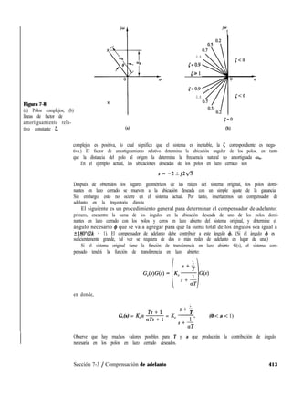 Figura 7-8
(a) Polos complejos; (b)
líneas de factor de
amortiguamiento rela-
tivo constante I;. (4
jo
t
0.8
lJ=o.9
531
5=0.9
0.8
l=O
(b)
complejos es positiva, lo cual significa que el sistema es inestable, la 5 correspondiente es nega-
tiva.) El factor de amortiguamiento relativo determina la ubicación angular de los polos, en tanto
que la distancia del polo al origen la determina la frecuencia natural no amortiguada w,,.
En el ejemplo actual, las ubicaciones deseadas de los polos en lazo cerrado son
Después de obtenidos los lugares geométricos de las raíces del sistema original, los polos domi-
nantes en lazo cerrado se mueven a la ubicación deseada con un simple ajuste de la ganancia.
Sin embargo, esto no ocurre en el sistema actual. Por tanto, insertaremos un compensador de
adelanto en la trayectoria directa.
El siguiente es un procedimiento general para determinar el compensador de adelanto:
primero, encuentre la suma de los ángulos en la ubicación deseada de uno de los polos domi-
nantes en lazo cerrado con los polos y ceros en lazo abierto del sistema original, y determine el
ángulo necesario 4 que se va a agregar para que la suma total de los ángulos sea igual a
t180”(2k + 1). El compensador de adelanto debe contribuir a este ángulo 4. (Si el ángulo 4 es
suficientemente grande, tal vez se requiera de dos o más redes de adelanto en lugar de una.)
Si el sistema original tiene la función de transferencia en lazo abierto G(s), el sistema com-
pensado tendrá la función de transferencia en lazo abierto:
en donde,
1
S+-
T
G,(s) = K,a z = K, 7 (0 < a < 1)
s+-
aT
Observe que hay muchos valores posibles para T y a que producirán la contribución de ángulo
necesaria en los polos en lazo cerrado deseados.
Sección 7-3 / Compensación de adelanto 413
 