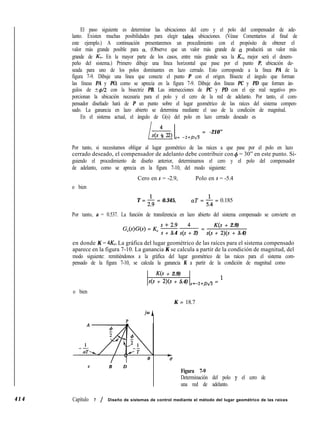 4 1 4
El paso siguiente es determinar las ubicaciones del cero y el polo del compensador de ade-
lanto. Existen muchas posibilidades para elegir tales ubicaciones. (Véase Comentarios al final de
este ejemplo.) A continuación presentaremos un procedimiento con el propósito de obtener el
valor más grande posible para a. (Observe que un valor más grande de a producirá un valor más
grande de KV. En la mayor parte de los casos, entre más grande sea la KV, mejor será el desem-
peño del sistema.) Primero dibuje una línea horizontal que pase por el punto P, ubicación de-
seada para uno de los polos dominantes en lazo cerrado. Esto corresponde a la línea PA de la
figura 7-9. Dibuje una línea que conecte el punto P con el origen. Bisecte el ángulo que forman
las líneas PA y PO, como se aprecia en la figura 7-9. Dibuje dos líneas PC y PD que formen án-
gulos de +@2 con la bisectriz PB. Las intersecciones de PC y PD con el eje real negativo pro-
porcionan la ubicación necesaria para el polo y el cero de la red de adelanto. Por tanto, el com-
pensador diseñado hará de P un punto sobre el lugar geométrico de las raíces del sistema compen-
sado. La ganancia en lazo abierto se determina mediante el uso de la condición de magnitud.
En el sistema actual, el ángulo de G(s) del polo en lazo cerrado deseado es
4
Ll4s + 2) s= -2+pg
= -210”
Por tanto, si necesitamos obligar al lugar geométrico de las raíces a que pase por el polo en lazo
cerrado deseado, el compensador de adelanto debe contribuir con 4 = 30” en este punto. Si-
guiendo el procedimiento de diseño anterior, determinamos el cero y el polo del compensador
de adelanto, como se aprecia en la figura 7-10, del modo siguiente:
o bien
Cero en s = -2.9, Polo en s = -5.4
T = $j = 0.345, aT = & = 0.185
Por tanto, a = 0.537. La función de transferencia en lazo abierto del sistema compensado se convierte en
G,(s)G(s) = K, = -!- =
K(s + 2.9)
s + 5.4 s(s + 2) s(s + 2)(s + 5.4)
en donde K = 4K,. La gráfica del lugar geométrico de las raíces para el sistema compensado
aparece en la figura 7-10. La ganancia K se calcula a partir de la condición de magnitud, del
modo siguiente: remitiéndonos a la gráfica del lugar geométrico de las raíces para el sistema com-
pensado de la figura 7-10, se calcula la ganancia K a partir de la condición de magnitud como
o bien
K(s + 2.9)
s(s + 2)(s + 5.4) s=-2+,~g5 = l
K = 18.7
jo A
P
/ ”
t
0 fs
c B D
Figura 7-9
Determinación del polo y el cero de
una red de adelanto.
Capítulo 7 / Diseño de sistemas de control mediante el método del lugar geométrico de las raíces
 