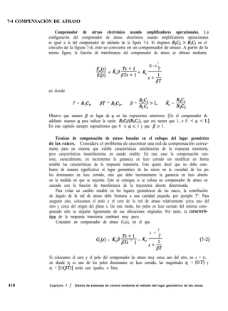 7-4 COMPENSACIÓN DE ATRASO
418
Compensador de atraso electrónico usando amplificadores operacionales. La
configuración del compensador de atraso electrónico usando amplificadores operacionales
es igual a la del compensador de adelanto de la figura 7-4. Si elegimos R2C2 > RICI en el
circuito de la figura 7-4, éste se convierte en un compensador de atraso. A partir de la
misma figura, la función de transferencia del compensador de atraso se obtiene mediante
1
E,(s) ..
S - t -
,. T
Ei
= Kc~p~s~ll = K,
en donde
T = R,C,, PT = R,C,, b = s > 1,
1 1
kc = $$
3 2
Observe que usamos /3 en lugar de a en las expresiones anteriores. [En el compensador de
adelanto usamos Q para indicar la razón RzCZ/(RICI), que era menor que 1, o 0 < a < 1.1
En este capítulo siempre supondremos que 0 < Q < 1 y que /3 > 1.
Técnicas de compensación de atraso basadas en el enfoque del lugar geométrico
de las raíces. Considere el problema de encontrar una red de compensación conve-
niente para un sistema que exhibe características satisfactorias de la respuesta transitoria,
pero características insatisfactorias en estado estable. En este caso la compensación con-
siste, esencialmente, en incrementar la ganancia en lazo cerrado sin modificar en forma
notable las características de la respuesta transitoria. Esto quiere decir que no debe cam-
biarse de manera significativa el lugar geométrico de las raíces en la vecindad de los po-
los dominantes en lazo cerrado, sino que debe incrementarse la ganancia en lazo abierto
en la medida en que se necesite. Esto se consigue si se coloca un compensador de atraso en
cascada con la función de transferencia de la trayectoria directa determinada.
Para evitar un cambio notable en los lugares geométricos de las raíces, la contribución
de ángulo de la red de atraso debe limitarse a una cantidad pequeña, por ejemplo 5”. Para
asegurar esto, colocamos el polo y el cero de la red de atraso relativamente cerca uno del
otro y cerca del origen del plano s. De este modo, los polos en lazo cerrado del sistema com-
pensado sólo se alejarán ligeramente de sus ubicaciones originales. Por tanto, la caracterfs-
tica de la respuesta transitoria cambiará muy poco.
Considere un compensador de atraso G,(s), en el que
1
,. Ts+l
s + -
.
G,(s) = KcB pTs + 1 = Kc
T
s+-&
(7-2)
Si colocamos el cero y el polo del compensador de atraso muy cerca uno del otro, en s = SI,
en donde SI es uno de los polos dominantes en lazo cerrado, las magnitudes SI + (KY) y
SI + [lI@W)] serán casi iguales, o bien,
Capítulo 7 / Diseiio de sistemas de control mediante el método del lugar geométrico de las raíces
 