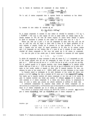 424 Capítulo 7 / Diseño de sistemas de control mediante el método del lugar geomdtrico de las raíces
Así, la función de transferencia del compensador de atraso diseñado es
G,(s) = 0.9656 ;+'" =9656 2os + l. -
2OOs+ 1
Por lo cual, el sistema compensado tiene la siguiente función de transferencia en laxo abierto:
G,(s) =
1.0235(s + 0.05)
s(s + 0.005)(s + l)(s + 2)
5.12(20s + 1)
= s(2OOs + l)(s + 1)(0.5s + 1)
La constante de error estático de velocidad KV es
KS = ~~ sGl(s) = 5.12 seg-’
En el sistema compensado, la constante de error estático de velocidad ha aumentado a 5.12 seg -1,
o 5.12iO.53 = 9.66 veces su valor original. (El error en estado estable con entradas rampa ha dis-
minuido alrededor de 10% del valor del sistema original.) En esencia hemos obtenido el objetivo
de diseño de incrementar la constante de error estático de velocidad hasta cerca de 5 seg -1.
Observe que, dado que el polo y el cero del compensador de atraso están muy cerca uno del
otro, así como muy cerca del origen, su efecto sobre la forma de los lugares geométricos de las
raíces originales es pequeño. Excepto por la presencia de un lugar geométrico de las raíces ce-
rrado y pequeño cerca del origen, los lugares geométricos de las raíces de los sistemas compen-
sado y no compensado son muy similares entre sí, a pesar de que la constante de error estático de
velocidad del sistema compensado es 9.66 veces más grande que la del sistema no compensado.
Los otros dos polos en lazo cerrado para el sistema compensado se encuentran del modo siguiente:
s3 = -2.326, s, = -0.0549
La adición del compensador de atraso incrementa el orden del sistema de 3 a 4, incorporando un polo
en lazo cerrado adicional cerca del cero del compensador de atraso. (El polo en laxo cerrado agre-
gado en s = - 0.0549 está cerca del cero en s = - 0.05.) Este par de un cero y un polo crea una larga
cola de amplitud pequeña en la respuesta transitoria, como veremos despues en la respuesta escalón
unitario. Dado que el polo en s = -2.326 está muy lejos del eje jw en comparación con los polos domi-
nantes en laxo cerrado, también es pequeño su efecto sobre la respuesta transitoria. Por tanto, con-
sideramos los polos en lazo cerrado en s = -0.312 jo.55 como los polos dominantes en laxo cerrado.
La frecuencia natural no amortiguada de los polos dominantes en laxo cerrado del sistema com-
pensado es de 0.631 rad/seg. Este valor es alrededor del 6% menor que el valor original,O.673 rad/seg.
Esto implica que la respuesta transitoria del sistema compensado es más lenta que la del sistema ori-
ginal. La respuesta necesitará mas tiempo para asentarse. El sobrepaso máximo de la respuesta es-
calón aumentara en el sistema compensado. Si se toleran estos efectos adversos, la compensación de
atraso, tal como se analiza aquí, presenta una solución satisfactoria al problema de diseño dado.
A continuación compararemos las respuestas rampa unitaria del sistema compensado con las
del sistema no compensado y verificaremos que el desempeño en estado estable sea mucho
mayor en el sistema compensado que en el sistema no compensado.
Para obtener la respuesta rampa unitaria con MATLAB, usamos el comando srep (escalón)
para el sistema C(s)/[sR(s)]. Dado que C(s)/[sR(s)] para el sistema compensado es
C(s)- =
1.0235(s + 0.05)
d?(s) s[s(s + 0.005)(s + l)(s + 2) + 1.0235(s + O.OS)]
tenemos que
1.0235s + 0.0512
= s5 + 3.005~~ + 2.015~~ + 1.0335s' + 0.0512s
numc = [0 0 0 0 1.0235 0.05121
denc = [l 3.005 2.015 1.0335 0.0512 01
 